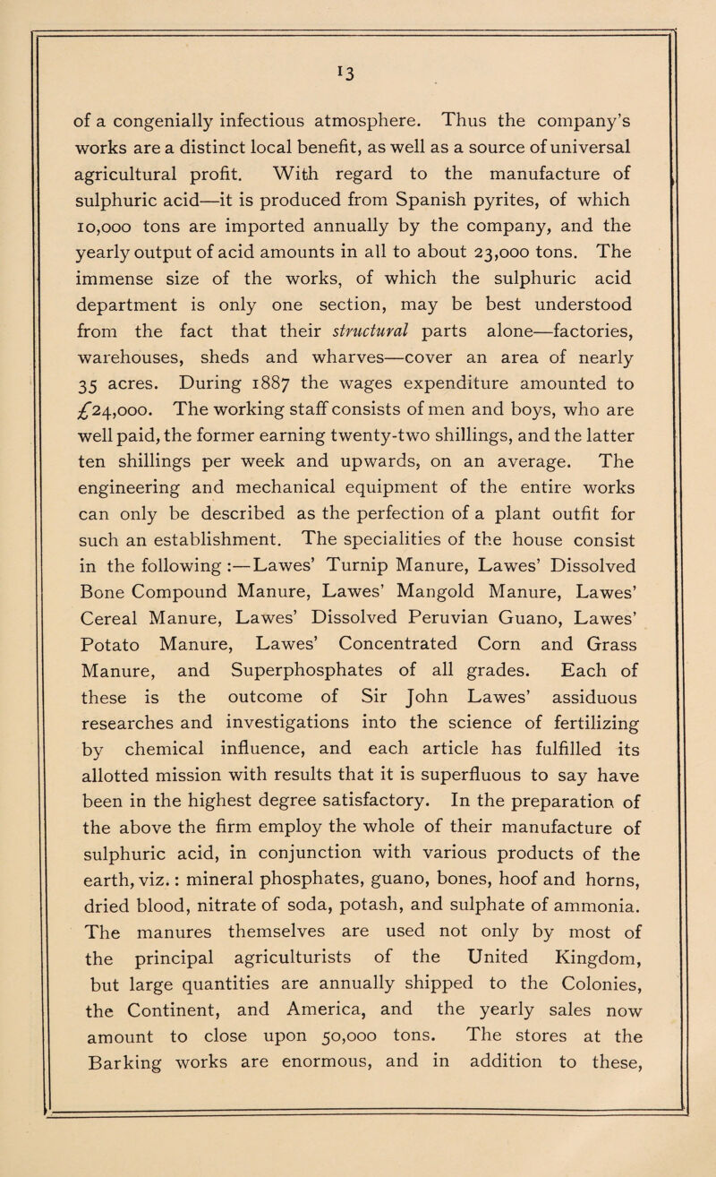 J3 of a congenially infectious atmosphere. Thus the company’s works are a distinct local benefit, as well as a source of universal agricultural profit. With regard to the manufacture of sulphuric acid—it is produced from Spanish pyrites, of which 10,000 tons are imported annually by the company, and the yearly output of acid amounts in all to about 23,000 tons. The immense size of the works, of which the sulphuric acid department is only one section, may be best understood from the fact that their structural parts alone—factories, warehouses, sheds and wharves—cover an area of nearly 35 acres. During 1887 the wages expenditure amounted to ^24,000. The working staff consists of men and boys, who are well paid, the former earning twenty-two shillings, and the latter ten shillings per week and upwards, on an average. The engineering and mechanical equipment of the entire works can only be described as the perfection of a plant outfit for such an establishment. The specialities of the house consist in the following :—Lawes’ Turnip Manure, Lawes’ Dissolved Bone Compound Manure, Lawes’ Mangold Manure, Lawes’ Cereal Manure, Lawes’ Dissolved Peruvian Guano, Lawes’ Potato Manure, Lawes’ Concentrated Corn and Grass Manure, and Superphosphates of all grades. Each of these is the outcome of Sir John Lawes’ assiduous researches and investigations into the science of fertilizing by chemical influence, and each article has fulfilled its allotted mission with results that it is superfluous to say have been in the highest degree satisfactory. In the preparation of the above the firm employ the whole of their manufacture of sulphuric acid, in conjunction with various products of the earth, viz.: mineral phosphates, guano, bones, hoof and horns, dried blood, nitrate of soda, potash, and sulphate of ammonia. The manures themselves are used not only by most of the principal agriculturists of the United Kingdom, but large quantities are annually shipped to the Colonies, the Continent, and America, and the yearly sales now amount to close upon 50,000 tons. The stores at the Barking works are enormous, and in addition to these,