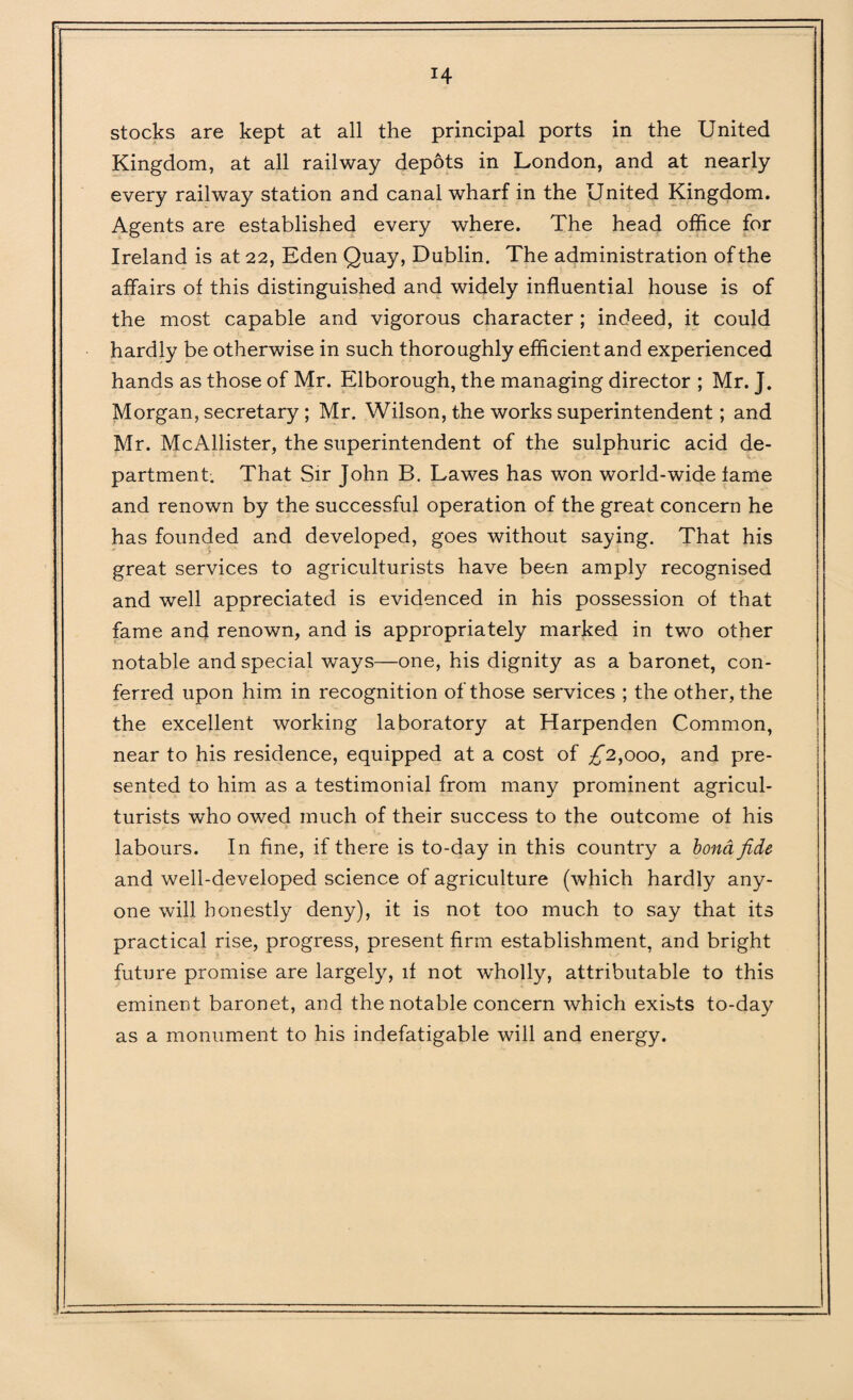 H stocks are kept at all the principal ports in the United Kingdom, at all railway depots in London, and at nearly every railway station and canal wharf in the United Kingdom. Agents are established every where. The head office for Ireland is at 22, Eden Quay, Dublin. The administration of the affairs of this distinguished and widely influential house is of the most capable and vigorous character ; indeed, it could hardly be otherwise in such thoroughly efficient and experienced hands as those of Mr. Elborough, the managing director ; Mr. J. Morgan, secretary ; Mr. Wilson, the works superintendent; and Mr. McAllister, the superintendent of the sulphuric acid de¬ partment. That Sir John B. Lawes has won world-wide fame and renown by the successful operation of the great concern he has founded and developed, goes without saying. That his great services to agriculturists have been amply recognised and well appreciated is evidenced in his possession of that fame and renown, and is appropriately marked in two other notable and special ways—one, his dignity as a baronet, con¬ ferred upon him in recognition of those services ; the other, the the excellent working laboratory at Harpenden Common, near to his residence, equipped at a cost of £2,000, and pre¬ sented to him as a testimonial from many prominent agricul¬ turists who owed much of their success to the outcome of his labours. In fine, if there is to-day in this country a bond fide and well-developed science of agriculture (which hardly any¬ one will honestly deny), it is not too much to say that its practical rise, progress, present firm establishment, and bright future promise are largely, if not wdiolly, attributable to this eminent baronet, and the notable concern which exists to-day as a monument to his indefatigable will and energy.