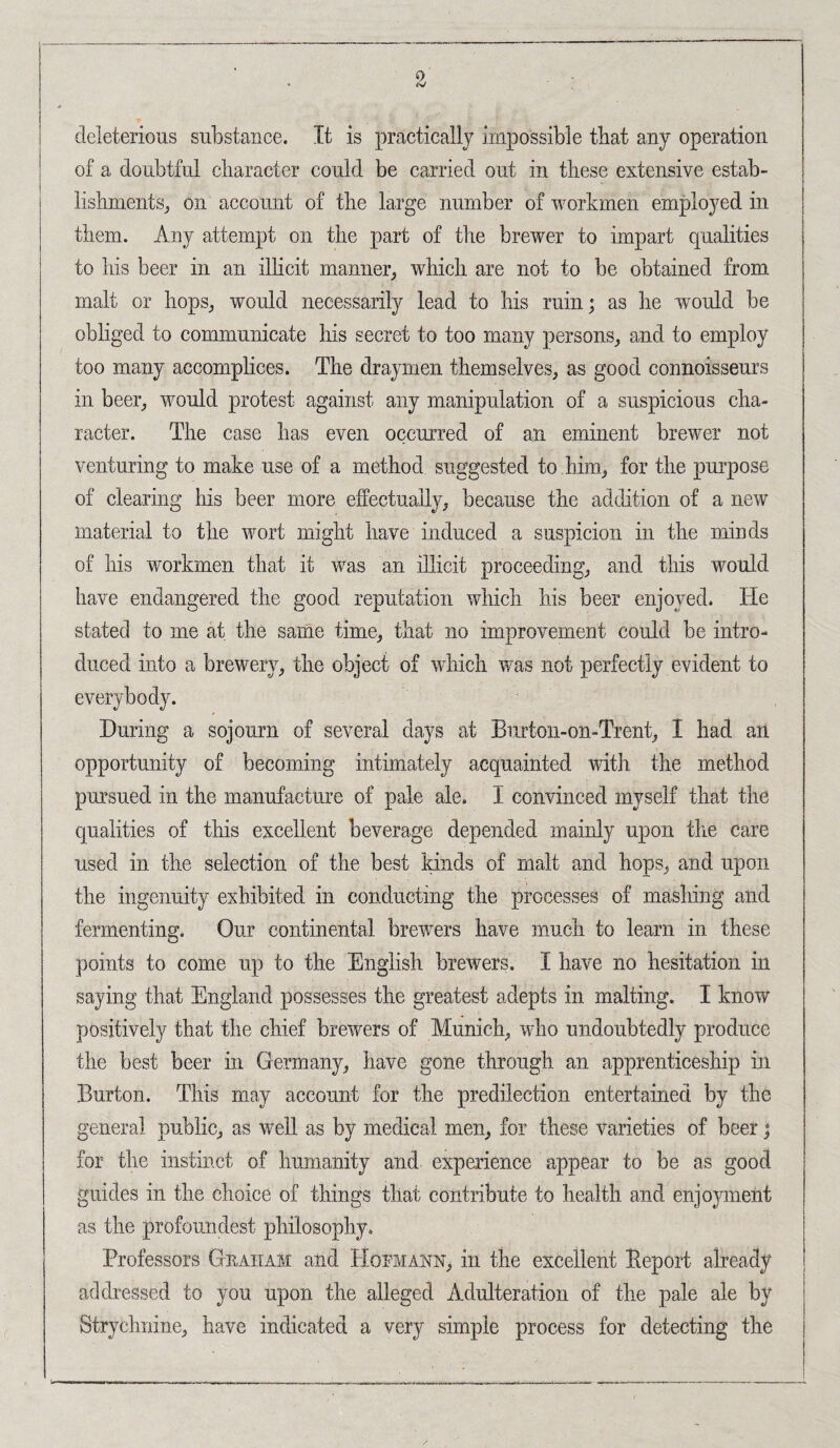 deleterious substance. It is practically impossible that any operation of a doubtful character could be carried out in these extensive estab¬ lishments, on account of the large number of workmen employed in them. Any attempt on the part of the brewer to impart qualities to his beer in an illicit manner, which are not to be obtained from malt or hops, would necessarily lead to his ruin; as he would be obliged to communicate his secret to too many persons, and to employ too many accomplices. The draymen themselves, as good connoisseurs in beer, would protest against, any manipulation of a suspicious cha¬ racter. The case has even occurred of an eminent brewer not venturing to make use of a method suggested to him, for the purpose of clearing his beer more effectually, because the addition of a new material to the wort might have induced a suspicion in the minds of his workmen that it was an illicit proceeding, and this would have endangered the good reputation which his beer enjoyed. He stated to me at the same time, that no improvement could be intro¬ duced into a brewery, the object of which was not perfectly evident to everybody. During a sojourn of several days at Biirton-on-Trent, I had an opportunity of becoming intimately acquainted with the method pursued in the manufacture of pale ale. I convinced myself that the qualities of this excellent beverage depended mainly upon the care used in the selection of the best kinds of malt and hops, and upon the ingenuity exhibited in conducting the processes of mashing and fermenting. Our continental biwers have much to learn in these points to come up to the English brewers. I have no hesitation in saying that England possesses the greatest adepts in malting. I know positively that the chief brewers of Munich, who undoubtedly produce the best beer in Germany, have gone through an apprenticeship in Burton. This may account for the predilection entertained by the genera] public, as well as by medical men, for these varieties of beer; for the instinct of humanity and experience appear to be as good guides in the choice of things that contribute to health and enmyment as the profoundest philosophy. Professors Geaiiam and Hofmann, in the excellent Report already addressed to you upon the alleged Adulteration of the pale ale by Strychnine, have indicated a very simple process for detecting the