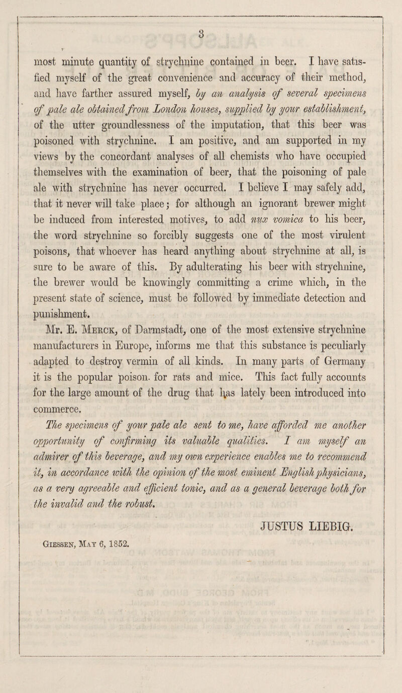 8 most minute quantity of strychnine contained in beer. I have satis¬ fied myself of the great convenience and accuracy of their method, and have farther assured myself, by an analysis of several specimens of pale ale obtained from London houses, supplied by your establishment, of the utter groundlessness of the imputation, that this beer was poisoned with strychnine. I am positive, and am supported in my views by the concordant analyses of all chemists who have occupied themselves with the examination of beer, that the poisoning of pale ale with strychnine has never occurred. I believe I may safely add, that it never will take place; for although an ignorant brewer might be induced from interested motives, to add nux vomica to his beer, the word strychnine so forcibly suggests one of the most virulent poisons, that whoever has heard anything about strychnine at all, is sure to be aware of this. By adulterating his beer with strychnine, the brewer would be knowingly committing a crime which, in the present state of science, must be followed by immediate detection and punishment. Mr. E. Merck, of Darmstadt, one of the most extensive strychnine manufacturers in Europe, informs me that this substance is peculiarly adapted to destroy vermin of all kinds. In many parts of Germany it is the popular poison, for rats and mice. This fact fully accounts for the large amount of the drug that l;as lately been introduced into commerce. The specimens of your pale ale sent to me, have afforded me another opportunity of confirming its valuable qualities. I am myself an admirer of this beverage, and my own experience enables me to recommend it, in accordance with the opinion of the most eminent English physicians, as a very agreeable and efficient tonic, and as a general beverage both for the invalid and the robust. JUSTUS LIEBIG. Giessen, May 6, 1852.