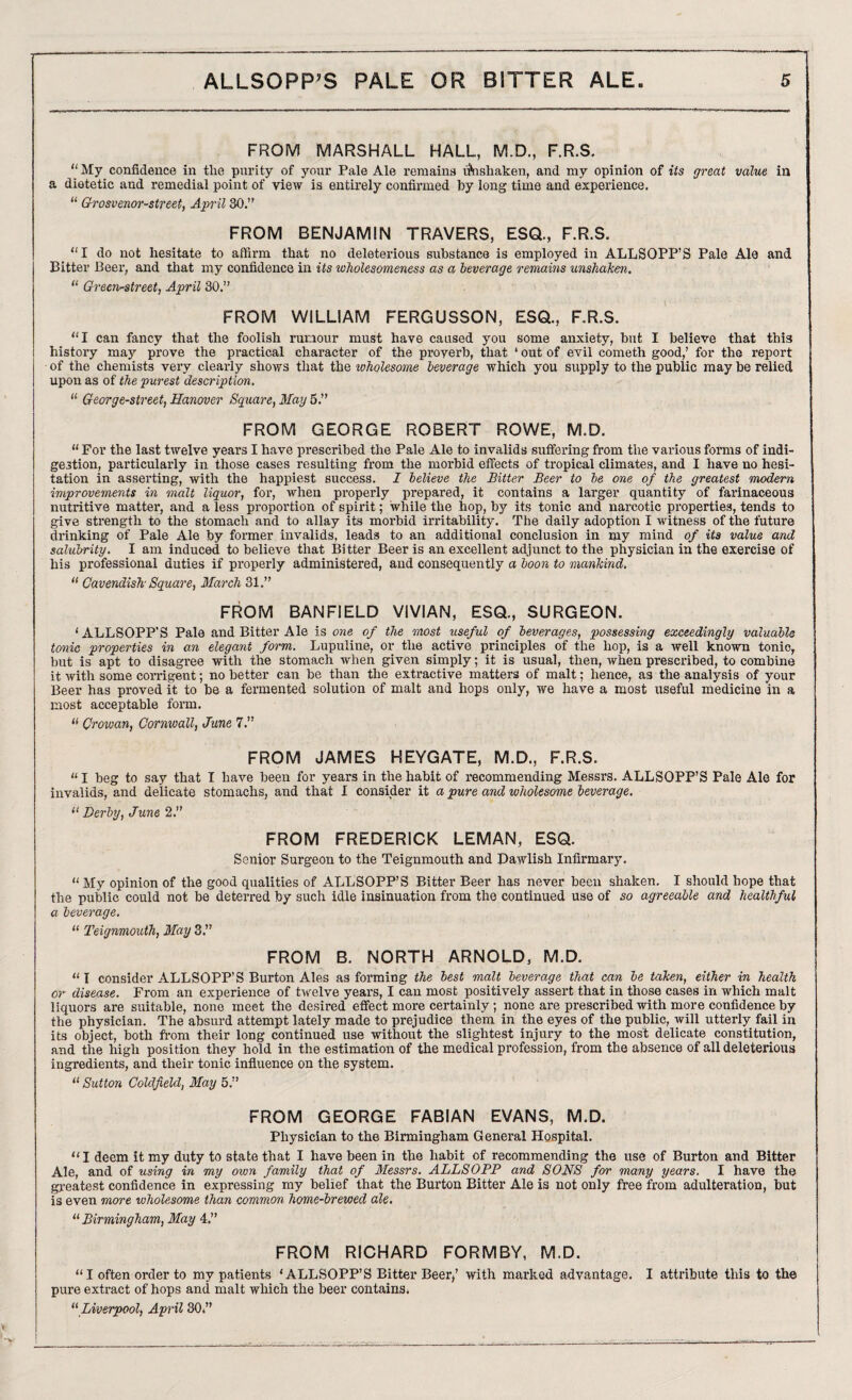 FROM MARSHALL HALL, M.D., F.R.S. “My confidence in the purity of your Pale Ale remains unshaken, and my opinion of its great value in a dietetic and remedial point of view is entirely confirmed by long time and experience. “ Grosvenor-street, April 30.” FROM BENJAMIN TRAVERS, ESQ., F.R.S. “I do not hesitate to affirm that no deleterious substance is employed in ALLSOPP’S Pale Ale and Bitter Beer, and that my confidence in its wholesomeness as a leverage remains unskaken. “ Green-street, April 30.” FROM WILLIAM FERGUSSON, ESQ., F.R.S. “I can fancy that the foolish rumour must have caused you some anxiety, but I believe that this history may prove the practical character of the proverb, that * out of evil cometh good,’ for the report of the chemists very clearly shows that the ivholesome leverage which you supply to the public may be relied upon as of the purest description. “ George-street, Hanover Square, May 5.” FROM GEORGE ROBERT ROWE, M.D. “ For the last twelve years I have prescribed the Pale Ale to invalids suffering from the various forms of indi¬ gestion, particularly in those cases resulting from the morbid effects of tropical climates, and I have no hesi¬ tation in asserting, with the happiest success. I lelieve the Bitter Beer to le one of the greatest modern improvements in malt liquor, for, when properly prepared, it contains a larger quantity of farinaceous nutritive matter, and a less proportion of spirit; while the hop, by its tonic and narcotic properties, tends to give strength to the stomach and to allay its morbid irritability. The daily adoption I witness of the future drinking of Pale Ale by former invalids, leads to an additional conclusion in my mind of its value and salubrity. I am induced to believe that Bitter Beer is an excellent adjunct to the physician in the exercise of his professional duties if properly administered, and consequently a loon to mankind, “ Cavendish- Square, March 31.” FROM BANFIELD VIVIAN, ESQ., SURGEON. I ALLSOPP'S Pale and Bitter Ale is one of the most useful of leverages, possessing exceedingly valuable tonic properties in an elegant form. Lupuline, or the active principles of the hop, is a well known tonic, but is apt to disagree with the stomach when given simply; it is usual, then, when prescribed, to combine it with some corrigent; no better can be than the extractive matters of malt; hence, as the analysis of your Beer has proved it to be a fermented solution of malt and hops only, we have a most useful medicine in a most acceptable form. II Crowan, Cornwall, June 7.” FROM JAMES HEYGATE, M.D., F.R.S. “ I beg to say that I have been for years in the habit of recommending Messrs. ALLSOPP’S Pale Ale for invalids, and delicate stomachs, and that I consider it a pure and wholesome leverage. “ Derby, June 2.” FROM FREDERICK LEMAN, ESQ. Senior Surgeon to the Teignmouth and Pawlish Infirmary. “ My opinion of the good qualities of ALLSOPP’S Bitter Beer has never been shaken. I should hope that the public could not be deterred by such idle insinuation from the continued use of so agreeable and healthful a leverage. “ Teignmouth, May 3.” FROM B. NORTH ARNOLD, M.D. “I consider ALLSOPP’S Burton Ales as forming the lest malt leverage that can le taken, either in health or disease. From an experience of twelve years, I can most positively assert that in those cases in which malt liquors are suitable, none meet the desired effect more certainly ; none are prescribed with more confidence by the physician. The absurd attempt lately made to prejudice them in the eyes of the public, will utterly fail in its object, both from their long continued use without the slightest injury to the most delicate constitution, and the high position they hold in the estimation of the medical profession, from the absence of all deleterious ingredients, and their tonic influence on the system. “ Sutton Coldfield, May 5.” FROM GEORGE FABIAN EVANS, M.D. Physician to the Birmingham General Hospital. I deem it my duty to state that I have been in the habit of recommending the use of Burton and Bitter Ale, and of using in my own family that of Messrs. ALLSOPP and SONS for many years. I have the greatest confidence in expressing my belief that the Burton Bitter Ale is not only free from adulteration, but is even more wholesome than common home-brewed ale. “ Birmingham, May 4.” FROM RICHARD FORMBY, M.D. “I often order to my patients ‘ALLSOPP’S Bitter Beer,’ with marked advantage. I attribute this to the pure extract of hops and malt which the beer contains. “ Liverpool, April 30.”