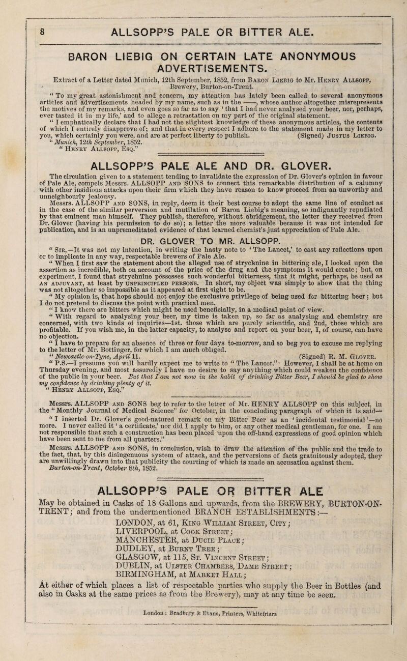 BARON LIEBIG ON CERTAIN LATE ANONYMOUS ADVERTISEMENTS. Extract of a Letter dated Munich, 12tli September, 1852, from Baron Liebig to Mr. Henry Allsopp, • Brewery, Burton-on-Trent. “ To my great astonishment and concern, my attention has lately been called to several anonymous articles and advertisements headed by my name, such as in the-, whose author altogether misrepresents the motives of my remarks, and even goes so far as to say ‘ that I had never analysed your beer, nor, perhaps, ever tasted it in my life,’ and to allege a retractation on my part of the original statement. “ I emphatically declare that I had not the slightest knowledge of these anonymous articles, the contents of which I entirely disapprove of; and that in every respect I adhere to the statement made in my letter to you, which certainly you were, ancl are at perfect liberty to publish. (Signed) Justus Liebig. “ Munich, 12th September, 1852. “ Henry Allsopp, Esq.” ■__ ALLSOPP'S PALE ALE AND DR. GLOVER. The circulation given to a statement tending to invalidate the expression of Dr. Glover’s opinion in favour of Pale Ale, compels Messrs. ALLSOPP and SONS to connect this remarkable distribution of a calumny with other insidious attacks upon their firm which they have reason to know proceed from an unworthy and unneighbourly jealousy. Messrs. ALLSOPP and SONS, in reply, deem it their best course to adopt the same line of conduct as in the case of the similar perversion and mutilation of Baron Liebig’s meaning, so indignantly repudiated by that eminent man himself. They publish, therefore, without abridgement, the letter they received from Dr. Glover (having his permission to do so); a letter the more valuable because it was not intended for publication, and is an unpremeditated evidence of that learned chemist’s just appreciation of Pale Ale. DR. GLOVER TO MR. ALLSOPP. “ Sir,—It was not my intention, in writing the hasty note to ‘ The Lancet,’ to cast any reflections upon or to implicate in any way, respectable brewers of Pale Ale. “ When I first saw the statement about the alleged use Of strychnine in Littering ale, I looked upon the assertion as incredible, both on account of the price of the drug and the symptoms it would create; but, on experiment, I found that strychnine possesses such wonderful bitterness, that it might, perhaps, be used as an adjuvant, at least by unprincipled persons. In short, my object was simply to show that the thing was not altogether so impossible as it appeared at first sight to be. “ My opinion is, that hops should not enjoy the exclusive privilege of being used for Littering beer; but I do not pretend to discuss the point with practical men. “ I know there are bitters which might be used beneficially, In a medical point of view. “With regard to analysing your beer, my time is taken up, so far as analysing and chemistry are concerned, with two kinds of inquiries—1st. those which are purely scientific, and 2nd, those which are profitable. If you wish me, in the latter capacity, to analyse and report on your beer, I, of course, can have no objection. “ i have to prepare for an absence of three or four days to-morrow, and so beg you to excuse me replying to the letter of Mr. Bottiuger, for which I am much obliged. “ Newcastle-on-Tyne, April 11. (Signed) R, M. Glover. “ P.S.—I presume you will hardly expect me to write to “ The Lancet.” - However, I shall be at home on Thursday evening, and most assuredly I have no desire to say anything which could weaken the confidence of the public in your beer. But that I am not now in the habit of drinking Bitter Beer, I should be glad to show my confidence by drinking plenty of it. “ Henry Allsopp, Esq.” Messrs. ALLSOPP and SONS beg to refer to the letter of Mr. HENRY ALLSOPP on this subject, in the “ Monthly Journal of Medical Science” for October, in the concluding paragraph of which it is said— “I inserted Dr. Glover’s good-natured remark on my Bitter Beer as an ‘incidental testimonial’—no more. I never called it ‘ a certificate,’ nor did I apply to him, or any other medical gentleman, for one. I am not responsible that such a construction has been placed upon the off-hand expressions of good opinion which have been Sent to me from all quarters.” Messrs. ALLSOPP and SONS, in conclusion, wish to draw the attention of the public and the trade to the fact, that, by this disingenuous system of attack, and the perversions of facts gratuitously adopted, they are unwillingly drawn into that publicity the courting of which is made an accusation against them. Burton-on-Trent, October 8th, 1852, ALLSOPP’S PALE OR BITTER ALE May be obtained in Casks of 18 Gallons and upwards, from the BREWERY, BURTON*ON- TRENT; and from the undermentioned BRANCH ESTABLISHMENTS :— LONDON, at 61, King William Street, City; LIVERPOOL, at Cook Street; MANCHESTER, at Ducie Place; DUDLEY, at Burnt Tree ; GLASGOW, at 115, St. Vincent Street; DUBLIN, at Ulster Chambers, Dame Street ; BIRMINGHAM, at Market Hall; At either of which places a list of respectable parties who supply the Beer in Bottles (and also in Casks at the same prices as from the Brewery), may at any time be seen. London : Bradbury & Evans, Printers, Whltefriars