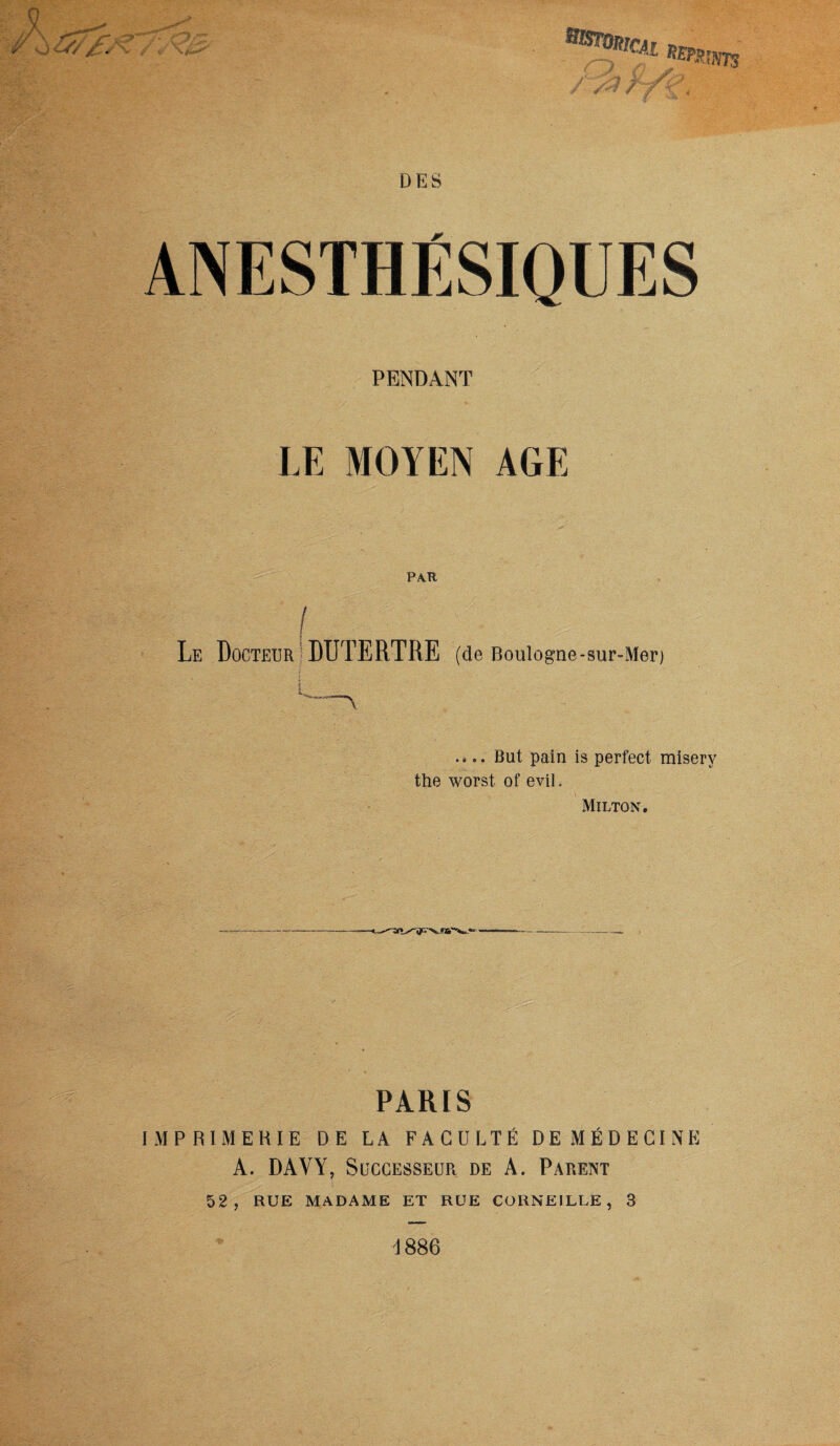 BtootncAi ANESTHÉSIQUES PENDANT LE MOYEN AGE PAR ! ; HIH Le Docteur DUTERTRE (de Boulogne -sur-Mer) .... But pain is perfect miserv the worst of eviL Milton. PARIS IMPRIMERIE DE LA FACULTÉ DE MÉDECINE A. DAVY, Successeur de A. Parent 52, RUE MADAME ET RUE CORNEILLE, 3 1886