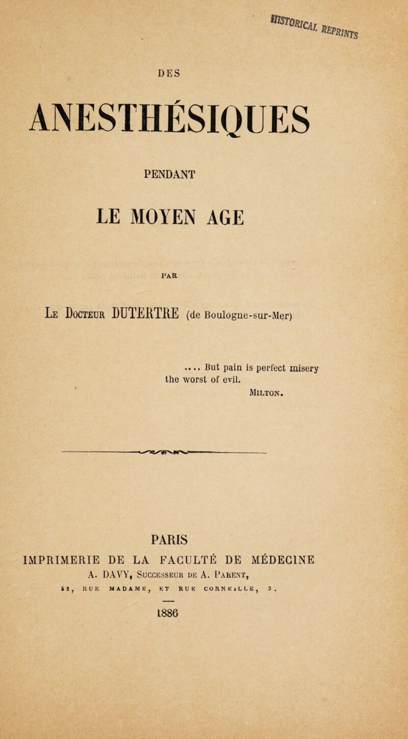 aBt0*cn nspp. 'ATS ANESTHÉSIQUES PENDANT LE MOYEN AGE Le Docteur DDTÏHTDE (de Boulogne-sur-Mer) .... But pain is perfect misery the worst of evil. Milton. PARIS IMPRIMERIE DE LA FACULTÉ DE MÉDECINE A. DAVY, Successeur de A. Parent, Si, RUE MADAME, ET RUE CÛRNKjLLE, 3. 1886