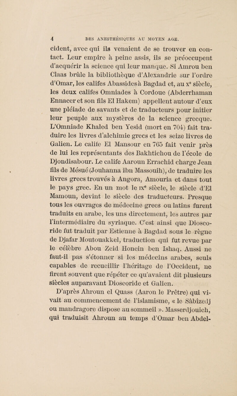 cident, avec qui ils venaient de se trouver en con¬ tact. Leur empire à peine assis, ils se préoccupent d'acquérir la science qui leur manque. Si Amrou ben Claas brûle la bibliothèque d'Alexandrie sur l'ordre d'Omar, les califes Abassidesà Bagdad et, au xG siècle, les deux califes Omniades à Cordoue (Abderrhaman Ennacer et son fils El Hakem) appellent autour d’eux une pléiade de savants et de traducteurs pour initier leur peuple aux mystères de la science grecque. L’Omniade Khaled ben Yesid (mort en 704) fait tra¬ duire les livres d’alchimie grecs et les seize livres de Galien. Le calife El Mansour en 765 fait venir près de lui les représentants des Bakhtichou de l’école de Djondisabour. Le calife Aaroun Errachid charge Jean fils de Mésué (Jouhanna ibn Massouih), de traduire les livres grecs trouvés à Angora, Amouria et dans tout le pays grec. En un mot le ixe siècle, le siècle d'El Mamoun, devint le siècle des traducteurs. Presque tous les ouvrages de médecine grecs ou latins furent traduits en arabe, les uns directement, les autres par l’intermédiaire du syriaque. C'est ainsi que Diosco- ride fut traduit par Estienne à Bagdad sous le règne de Djafar Moutouakkel, traduction qui fut revue par le célèbre Abou Zeid Honein ben Ishaq. Aussi ne faut-il pas s’étonner si les médecins arabes, seuls capables de recueillir l’héritage de l'Occident, ne firent souvent que répéter ce qu'avaient dit plusieurs siècles auparavant Dioscoride et Galien. D’après Ahroun el Quass (Aaron le Prêtre) qui vi¬ vait au commencement de l'islamisme, « le Sâbîzedj ou mandragore dispose au sommeil ». Masserdjouich, qui traduisit Ahroun au temps d'Omar ben Abdel-