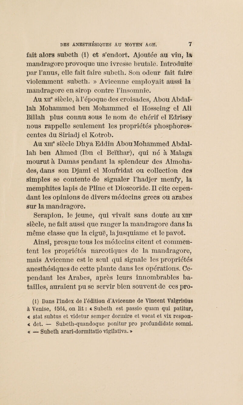 fait alors subeth (1) et s’endort. Ajoutée au vin, la mandragore provoque une ivresse brutale. Introduite par l’anus, elle fait faire subeth. Son odeur fait faire violemment subeth. » Avicenne employait aussi la mandragore en sirop contre l’insomnie. Au xne siècle, à l’époque des croisades, Abou Abdal¬ lah Mohammed ben Mohammed el Hosseing el Ali Billah plus connu sous le nom de chérif el Edrissy nous rappelle seulement les propriétés phosphores¬ centes du Siriadj el Kotrob. Au xm0 siècle Dhya Eddin Abou Mohammed Abdal¬ lah ben Ahmed (Ibn el Beïthar), qui né à Malaga mourut à Damas pendant la splendeur des Almoha- des, dans son Djami el Monfridat ou collection des simples se contente de signaler l’hadjer menfy, la memphites lapis de Pline et Dioscoride. Il cite cepen¬ dant les opinions de divers médecins grecs ou arabes sur la mandragore. Serapion, le jeune, qui vivait sans doute au xme siècle, ne fait aussi que ranger la mandragore dans la même classe que la ciguë, lajusquiame et le pavot. Ainsi, presque tous les médecins citent et commen¬ tent les propriétés narcotiques de la mandragore, mais Avicenne est le seul qui signale les propriétés anesthésiques de cette plante dans les opérations. Ce¬ pendant les Arabes, après leurs innombrables ba¬ tailles, auraient pu se servir bien souvent de ces pro- (1) Dans l’index de l’édition d’Avicenne de Vincent Valgrisius à Venise, 1564, on lit : « Subeth est passio quam qui patitur, « stat subtus et videtur semper dormire et vocat et vix respon- « det. — Subeth-quandoque ponitur pro profundidate somni. « — Subeth arari-dormitatio vigilativa. »