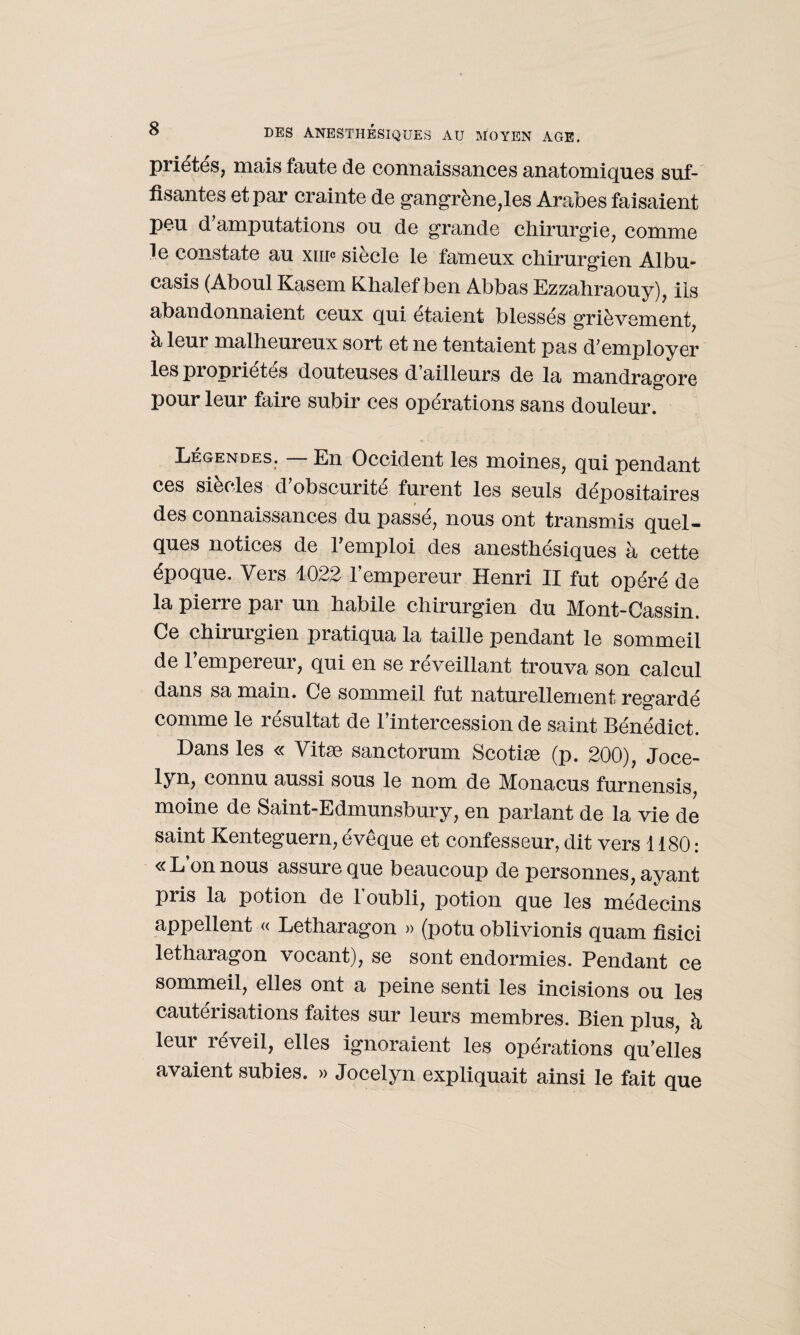 priétes, mais faute de connaissances anatomiques suf¬ fisantes et par crainte de gangrène,les Arabes faisaient peu d'amputations ou de grande chirurgie, comme le constate au xiiic siecle le fameux chirurgien Albu- casis (Aboul Kasem Khalef ben Abbas Ezzahraouy), ils abandonnaient ceux qui étaient blessés grièvement, à leur malheureux sort et ne tentaient pas d'employer les propriétés douteuses d ailleurs de la mandrag'ore pour leur faire subir ces opérations sans douleur. Légendes. — En Occident les moines, qui pendant ces siècles d'obscurité furent les seuls dépositaires des connaissances du passé, nous ont transmis quel¬ ques notices de l'emploi des anesthésiques à cette époque. Vers 1022 l’empereur Henri II fut opéré de la pierre par un habile chirurgien du Mont-Cassin. Ce chirurgien pratiqua la taille pendant le sommeil de l’empereur, qui en se réveillant trouva son calcul dans sa main. Ce sommeil fut naturellement regardé comme le résultat de l’intercession de saint Bénédict. Dans les « Vitæ sanctorum Scotiæ (p. 200), Joce- lyn, connu aussi sous le nom de Monacus furnensis, moine de Saint-Edmunsbury, en parlant de la vie de saint Kenteguern, évêque et confesseur, dit vers 1180: «L on nous assure que beaucoup de personnes, ayant pris la potion de l’oubli, potion que les médecins appellent « Letharagon » (potu oblivionis quam fîsici letharagon vocant), se sont endormies. Pendant ce sommeil, elles ont a peine senti les incisions ou les cautérisations faites sur leurs membres. Bien plus à leur réveil, elles ignoraient les opérations qu’elles avaient subies. » Jocelyn expliquait ainsi le fait que