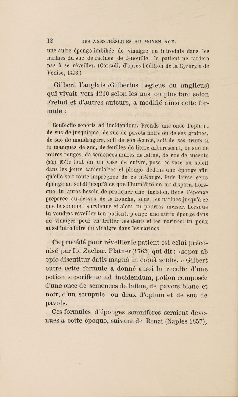 une autre éponge imbibée de vinaigre ou introduis dans les narines du suc de racines de fenouille : le patient ne tardera pas à se réveiller. (Corradi, d’après l’édition de la Gyrurgia de Venise, 1498.) Gilbert l’anglais (Gilbertus Legleus ou anglicus) qui vivait vers 1210 selon les uns, ou plus tard selon Freind et d’autres auteurs, a modifié ainsi cette for¬ mule : Confectio soporis ad incidendum. Prends une once d’opium, de suc de jusquiame, de suc de pavots noirs ou de ses graines, de suc de mandragore, soit de son écorce, soit de ses fruits si tu manques de suc, de feuilles de lierre arborescent, de suc de mûres rouges, de semences mûres de laitue, de suc de cuscute (sic). Mêle tout en un vase de cuivre, pose ce vase au soleil dans les jours caniculaires et plonge dedans une éponge afin qu’elle soit toute imprégnée de ce mélange. Puis laisse cette éponge au soleil jusqu’à ce que l’humidité en ait disparu. Lors¬ que tu auras besoin de pratiquer une incision, tiens l’éponge préparée au-dessus de la bouche, sous les narines jusqu’à ce que le sommeil survienne et alors tu pourras inciser. Lorsque tu voudras réveiller ton patient, plonge une autre éponge dans du vinaigre pour en frotter les dents et les narines; tu peux aussi introduire du vinaigre dans les narines. Ce procédé pour réveiller le patient est celui préco¬ nisé parlo. Zachar. Platner(1765) qui dit: «sopor ab opio discutitur datis magna in copia acidis. » Gilbert outre cette formule a donné aussi la recette d’une potion soporifique ad incidendum, potion composée d’une once de semences de laitue, de pavots blanc et noir, d’un scrupule ou deux d’opium et de suc de pavots. Ces formules d’éponges somnifères seraient deve¬ nues à cette époque, suivant de Renzi (Naples 1857),