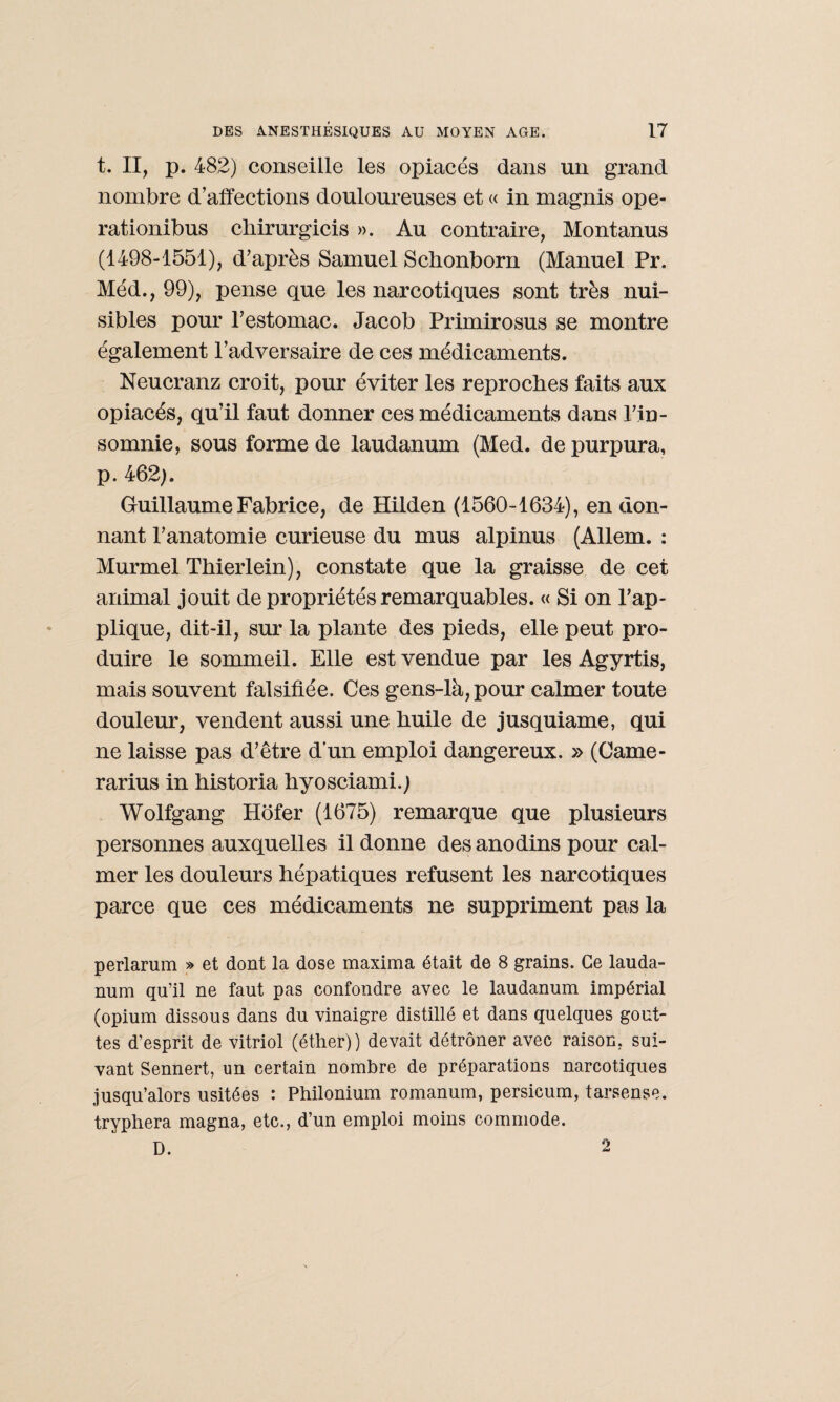 t. II, p. 482) conseille les opiacés dans un grand nombre d’affections douloureuses et « in magnis ope- rationibus chirurgicis ». Au contraire, Montanus (1498-1551), d’après Samuel Schonborn (Manuel Pr. Med., 99), pense que les narcotiques sont très nui¬ sibles pour l’estomac. Jacob Primirosus se montre également l’adversaire de ces médicaments. Neucranz croit, pour éviter les reproches faits aux opiacés, qu’il faut donner ces médicaments dans l’in¬ somnie, sous forme de laudanum (Med. de purpura, p. 462). Guillaume Fabrice, de Hilden (1560-1634), en don¬ nant l’anatomie curieuse du mus alpinus (Allem. : Murmel Thierlein), constate que la graisse de cet animal jouit de propriétés remarquables. « Si on l’ap¬ plique, dit-il, sur la plante des pieds, elle peut pro¬ duire le sommeil. Elle est vendue par les Agyrtis, mais souvent falsifiée. Ces gens-là, pour calmer toute douleur, vendent aussi une huile de jusquiame, qui ne laisse pas d’être d’un emploi dangereux. » (Came- rarius in historia hyosciami.) Wolfgang Hofer (1675) remarque que plusieurs personnes auxquelles il donne des anodins pour cal¬ mer les douleurs hépatiques refusent les narcotiques parce que ces médicaments ne suppriment pas la perlarum » et dont la dose maxima était de 8 grains. Ce lauda¬ num qu’il ne faut pas confondre avec le laudanum impérial (opium dissous dans du vinaigre distillé et dans quelques gout¬ tes d’esprit de vitriol (éther)) devait détrôner avec raison, sui¬ vant Sennert, un certain nombre de préparations narcotiques jusqu’alors usitées : Philonium romanum, persicum, tarsense. tryphera magna, etc., d’un emploi moins commode. D. 2