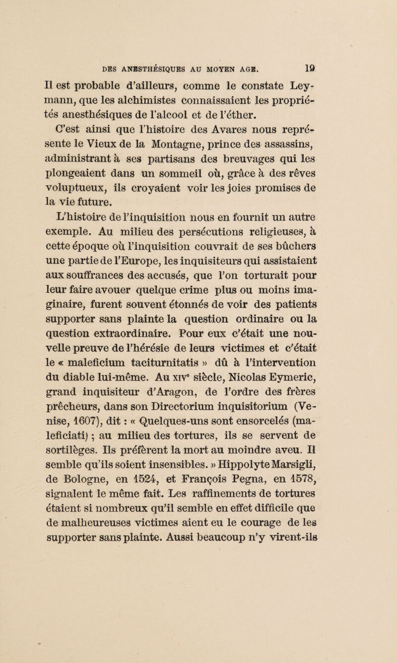 Il est probable d’ailleurs, comme le constate Ley- mann, que les alchimistes connaissaient les proprié¬ tés anesthésiques de l’alcool et de l’éther. C’est ainsi que l’histoire des Avares nous repré¬ sente le Vieux de la Montagne, prince des assassins, administrant à ses partisans des breuvages qui les plongeaient dans un sommeil où, grâce à des rêves voluptueux, ils croyaient voir les joies promises de la vie future. L’histoire de l’inquisition nous en fournit un autre exemple. Au milieu des persécutions religieuses, à cette époque où l’inquisition couvrait de ses bûchers une partie de l’Europe, les inquisiteurs qui assistaient aux souffrances des accusés, que l’on torturait pour leur faire avouer quelque crime plus ou moins ima¬ ginaire, furent souvent étonnés de voir des patients supporter sans plainte la question ordinaire ou la question extraordinaire. Pour eux c’était une nou¬ velle preuve de l’hérésie de leurs victimes et c’était le « maleficium taciturnitatis » dû à l’intervention du diable lui-même. Au xive siècle, Nicolas Eymeric, grand inquisiteur d’Aragon, de l’ordre des frères prêcheurs, dans son Directorium inquisitorium (Ve¬ nise, 1607), dit : « Quelques-uns sont ensorcelés (ma- leficiati) ; au milieu des tortures, ils se servent de sortilèges. Ils préfèrent la mort au moindre aveu. Il semble qu’ils soient insensibles. » HippolyteMarsigli, de Bologne, en 1524, et François Pegna, en 1578, signalent le même fait. Les raffinements de tortures étaient si nombreux qu’il semble en effet difficile que de malheureuses victimes aient eu le courage de les supporter sans plainte. Aussi beaucoup n’y virent-ils