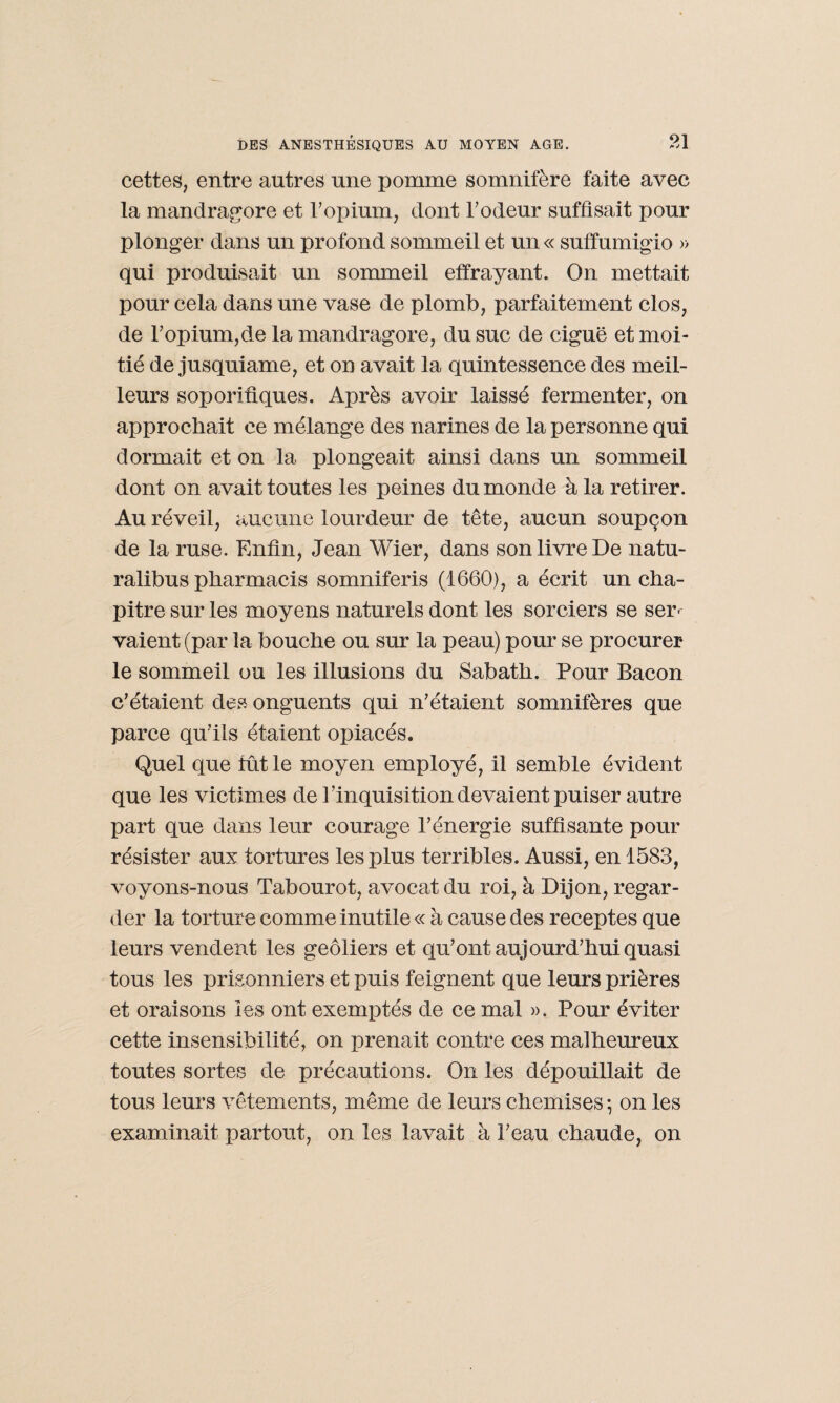 cettes, entre autres une pomme somnifère faite avec la mandragore et l'opium, dont l'odeur suffisait pour plonger dans un profond sommeil et un « suffumigio » qui produisait un sommeil effrayant. On mettait pour cela dans une vase de plomb, parfaitement clos, de l'opium,de la mandragore, du suc de ciguë et moi¬ tié de jusquiame, et on avait la quintessence des meil¬ leurs soporifiques. Après avoir laissé fermenter, on approchait ce mélange des narines de la personne qui dormait et on la plongeait ainsi dans un sommeil dont on avait toutes les peines du monde à la retirer. Au réveil, aucune lourdeur de tête, aucun soupçon de la ruse. Enfin, Jean Wier, dans son livre De natu- ralibus pharmacis somniferis (1660), a écrit un cha¬ pitre sur les moyens naturels dont les sorciers se ser¬ vaient (par la bouche ou sur la peau) pour se procurer le sommeil ou les illusions du Sabatli. Pour Bacon c'étaient des onguents qui n'étaient somnifères que parce qu'ils étaient opiacés. Quel que fût le moyen employé, il semble évident que les victimes de l'inquisition devaient puiser autre part que dans leur courage l’énergie suffisante pour résister aux tortures les plus terribles. Aussi, en 1583, voyons-nous Tabourot, avocat du roi, à Dijon, regar¬ der la torture comme inutile « à cause des receptes que leurs vendent les geôliers et qu’ont aujourd'hui quasi tous les prisonniers et puis feignent que leurs prières et oraisons les ont exemptés de ce mal ». Pour éviter cette insensibilité, on prenait contre ces malheureux toutes sortes de précautions. On les dépouillait de tous leurs vêtements, même de leurs chemises ; on les examinait partout, on les lavait à l'eau chaude, on