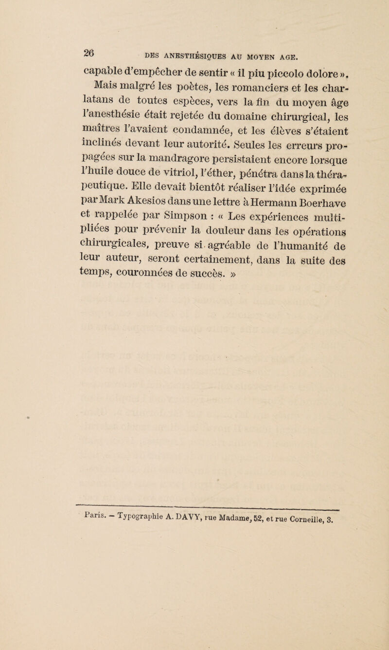 capable d’empêcher de sentir « il piu piccolo dolore ». Mais malgré les poètes, les romanciers et les char¬ latans de toutes espèces, vers la fin du moyen âge 1 anesthésie était rejetée du domaine chirurgical, les maîtres l’avaient condamnée, et les élèves s’étaient inclinés devant leur autorité. Seules les erreurs pro¬ pagées sur la mandragore persistaient encore lorsque l’huile douce de vitriol, l’éther, pénétra dans la théra¬ peutique. Elle devait bientôt réaliser l’idée exprimée pai Mark Akesios dans une lettre à Hermann Boerhave et rappelée par Simpson : « Les expériences multi¬ pliées pour prévenir la douleur dans les opérations chirurgicales, preuve si. agréable de l’humanité de leur auteur, seront certainement, dans la suite des temps, couronnées de succès. » Paris. - Typographie A. DAVY, rue Madame, 52, et rue Corneille, 3.