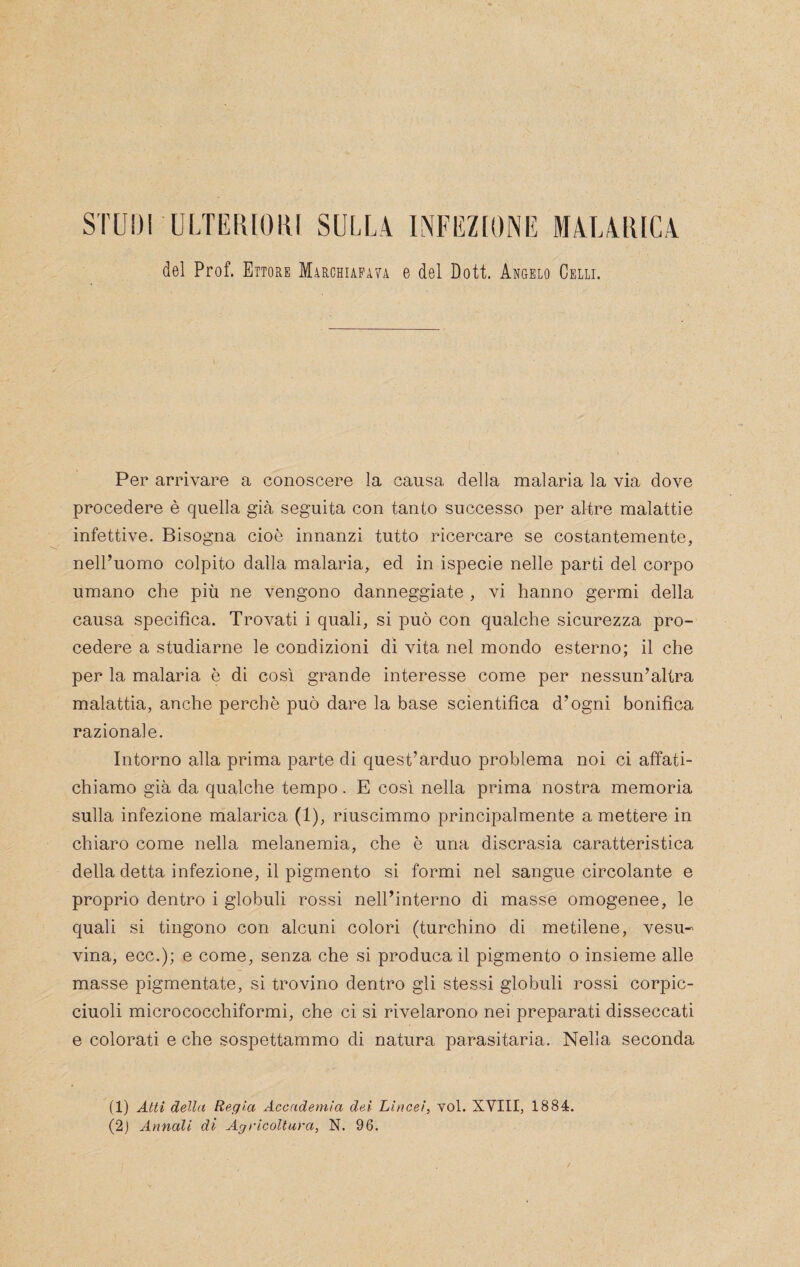 STUDI ULTERIORI SULL4 INFEZIONE M4L4RIC4 del Prof. Ettore Mìrchiapava e del Doti. Angelo Celli. Per arrivare a conoscere la causa della malaria la via dove procedere è quella già seguita con tanto successo per altre malattie infettive. Bisogna cioè innanzi tutto ricercare se costantemente, nell’uomo colpito dalla malaria, ed in ispecie nelle parti del corpo umano che più ne vengono danneggiate , vi hanno germi della causa specifica. Trovati i quali, si può con qualche sicurezza pro¬ cedere a studiarne le condizioni di vita nel mondo esterno; il che per la malaria è di cosi grande interesse come per nessun’altra malattia, anche perchè può dare la base scientifica d’ogni bonifica razionale. Intorno alla prima parte di quest’arduo problema noi ci affati¬ chiamo già da qualche tempo. E così nella prima nostra memoria sulla infezione malarica (1), riuscimmo principalmente a mettere in chiaro come nella melanemia, che è una discrasia caratteristica della detta infezione, il pigmento si formi nel sangue circolante e proprio dentro i globuli rossi nell’interno di masse omogenee, le quali si tingono con alcuni colori (turchino di metilene, vesu- vina, ecc.); e come, senza che si produca il pigmento o insieme alle masse pigmentale, si trovino dentro gli stessi globuli rossi corpic- ciuoli micrococchiformi, che ci si rivelarono nei preparati disseccati e colorati e che sospettammo di natura parasitaria. Nella seconda (1) Atti della Regia Accademia dei Lincei, voi. XVIII, 1884. (2j Annali di Agricoltara, N. 96.