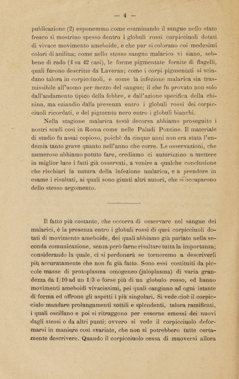 publicazione (2) esponemmo come esaminando il sangue nello stato fresco si mostrino spesso dentro i globuli rossi corpicciuoli dotati di vivace movimento ameboide, e che pur si colorano coi medesimi colori di anilina; come nello stesso sangue malarico vi siano, seb¬ bene di rado (4 su 42 casi), le forme pigmentale fornite di flagelli, quali furono descritte da Laveran; come i corpi pigmentali si scin¬ dano talora in corpicciuoli, e come la infezione malarica sia tras¬ missibile all’uomo per mezzo del sangue; il che fu provato non solo dalPandamento tipico della febbre, e dall’azione specifica della chi¬ nina, ma eziandio dalla presenza entro i globuli rossi dei corpic¬ ciuoli ricordati, e del pigmento nero entro i globuli bianchi. Nella stagione malarica testé decorsa abbiamo proseguito i nostri studi cosi in Roma come nelle Paludi Pontine. Il materiale di studio fu assai copioso, poiché da cinque anni non era stata l’en¬ demia tanto grave quanto nell’anno che corre. Le osservazioni, che numerose abbiamo potuto fare, crediamo ci autorizzino a mettere in miglior luce ì fatti già osservati, a venire a qualche conclusione che rischiaci la natura della infezione malarica, e a prendere in usarne i risultati, ai quali sono giunti altri autori, che si occuparono dello stesso argomento. Il fatto più costante, che occorra di osservare nel sangue dei malarici, è la presenza entro i globuli rossi di quei corpicciuoli do¬ tati di movimento ameboide, dei quali abbiamo già parlato nella se¬ conda comunicazione, senza però farne risaltare tutta la importanza; considerando la quale, ci si perdonerà se torneremo a descriverli più accuratamente che non fu già fatto. Sono essi costituiti da pic¬ cole masse di protoplasma omogeneo (jaloplasma) di varia gran¬ dezza da 1/10 ad un 1/3 e forse più di un globulo rosso, ed hanno movimenti ameboidi vivacissimi, pei quali cangiano ad ogni istante di forma ed offrono gli aspetti i più singolari. Si vede cioè il corpic- ciulo mandare prolungamenti sottili e splendenti, talora ramificati, i quali oscillano e poi si ritraggono per esserne emessi dei nuovi dagli stessi o da altri punti; ovvero si vede il corpicciuolo defor¬ marsi in maniere cosi svariate, che non si potrebbero tutte certa¬ mente descrivere. Quando il corpicciuolo cessa di muoversi allora