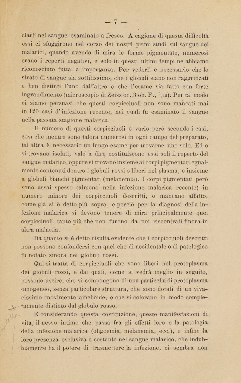 ciarli nel sangue esaminato a fresco. A cagione di questa difficoltà essi ci sfuggirono nel corso dei nostri primi studi sul sangue dei malarici, quando avendo di mira le forme pigmentale, numerosi erano i reperti negativi, e solo in questi ultimi tempi ne abbiamo riconosciuto tutta la importanza. Per vederli è necessario che lo strato di sangue sia sottilissimo, che i globuli siano non raggrinzati e ben distinti l’uno dall’altro e che l’esame sia fatto con forte ingrandimento (microscopio di Zeiss oc. 3 ob. F., ^/i2). Per tal modo ci siamo persuasi che questi corpicciuoli non sono mancati mai in 120 casi d’infezione recente, nei quali fu esaminato il sangue nella passata stagione malarica. Il numero di questi corpicciuoli è vario però secondo i casi, così che mentre sono talora numerosi in ogni campo del preparato, tal altra è necessario un lungo esame per trovarne uno solo. Ed o si trovano isolati, vale a dire costituiscono essi soli il reperto del sangue malarico, oppure si trovano insieme ai corpi pigmentati egual¬ mente contenuti dentro i globuli rossi o liberi nel plasma, e insieme a globuli bianchi pigmentati (melanemia). I corpi pigmentati però sono assai spesso (almeno nella infezione malarica recente) in numero minore dei corpicciuoli descritti, o mancano affatto, come già si è detto più sopra, e perciò per la diagnosi della in¬ fezione malarica si devono tenere di mira principalmente quei corpicciuoli, tanto più che non furono da noi riscontrati finora in altra malattia. Da quanto si è detto risulta evidente che i corpicciuoli descritti non possono confondersi con quel che di accidentale o di patologico fu notato sinora nei globuli rossi. Qui si tratta di corpicciuoli che sono liberi nel protoplasma dei globuli rossi, e dai quali, come si vedrà meglio in seguito, possono uscire, che si compongono di una particella di protoplasma omogeneo, senza particolare struttura, che sono dotati di un viva¬ cissimo movimento ameboide, e che si colorano in modo comple¬ tamente distinto dal globulo rosso. E considerando questa costituzione, queste manifestazioni di vita, il nesso intimo che passa fra gli effetti loro e la patologia della infezione malarica (oligoemia, melanemia, ecc.), e infine la loro presenza esclusiva e costante nel sangue malarico, che indub¬ biamente ha il potere di trasmettere la infezione, ci sembra non