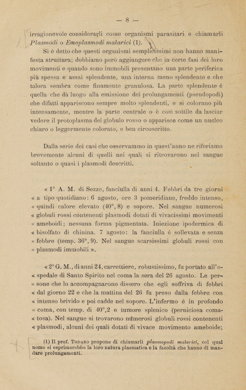 irragionevole considerarli come organismi parasitari e chiamarli Plasmodi o Emoplasmodi malarici (1). Si è detto che questi organismi semplicissimi non hanno mani¬ festa struttura; dobbiamo però aggiungere che in certe fasi dei loro movimenti e quando sono immobili presentano una parte periferica più spessa e assai splendente, una interna meno splendente e che talora sembra come finamente granulosa. La parte splendente è quella che dà luogo alla emissione dei prolungamenti (pseudopodi) che difatti appariscono sempre molto splendenti, e si colorano più intensamente, mentre la parte centrale o è così sottile da lasciar vedere il protoplasma del globulo rosso o apparisce come un nucleo chiaro o leggermente colorato, e ben circoscritto. Dalla serie dei casi che osservammo in quest’anno ne riferiamo brevemente alcuni di quelli nei quali si ritrovarono nel sangue soltanto o quasi i plasmodi descritti. « 1° A. M. di Sezze, fanciulla di anni 4. Febbri da tre giorni « a tipo quotidiano; 6 agosto, ore 3 pomeridiane, freddo intenso, « quindi calore elevato (40*^, 8) e sopore. Nel sangue numerosi « globuli rossi contenenti plasmodi dotati di vivacissimi movimenti «ameboidi; nessuna forma pigrnentata. Iniezione ipodermica di « bisolfato di chinina. 7 agosto : la fanciulla è sollevata e senza « febbre (temp. 36°, 9). Nel sangue scarsissimi globuli rossi con « plasmodi immobili ». «2°G. M., di anni 24, carrettiere, robustissimo, fu portato all’o- « spedale di Santo Spirito nel coma la sera del 26 agosto. Le per- « sene che lo accompagnaròno dissero che egli soffriva di febbri « dal giorno 22 e che la mattina del 26 fu preso dalla febbre con « intenso brivido e poi cadde nel sopore. L’infermo è in profondo « coma, con temp. di 40°,2 e tumore splenico (perniciosa coma- « tosa). Nel sangue si trovarono mìmerosi globuli rossi contenenti « plasmodi, alcuni dei quali dotati di vivace movimento ameboide; r (1) Il prof. Todaro propone di chiamarli plasmopodi malarici, col qual \ nome si esprimerebbe la loro natura piasmatica e la facoltà che hanno di man¬ dare prolungamenti. V-