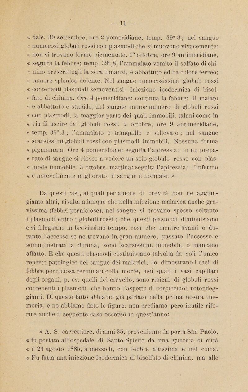 « dale. 30 settembre, ore 2 pomeridiane, temp. 39*^.8; nel sangue « numerosi globuli rossi con plasmodi che si muovono vivacemente; « non si trovano forme pigmentale. V ottobre, ore 9 antimeridiane, « seguita la febbre; temp. 39°,8; l’ammalato vomitò il solfato di clii- « nino prescrittogli la sera innanzi, è abbattuto ed ha colore terreo; « tumore splenico dolente. Nel sangue numerosissimi globuli rossi « contenenti plasmodi semoventisi. Iniezione ipodermica di bisol- « fato di chinina. Ore 4 pomeridiane: continua la febbre; il malato « è abbattuto e stupido; nel sangue minor numero di globuli rossi « con plasmodi, la maggior parte dei quali immobili, taluni come in « via di uscire dai globuli rossi. 2 ottobre, ore 9 antimeridiane, « temp. 36°,3 ; l’ammalato è tranquillo e sollevato ; nel sangue « scarsissimi globuli rossi con plasmodi immobili. Nessuna forma « pigmentata. Ore 4 pomeridiane; seguita l’apiressia.; in un prepa- « rato di sangue si riesce a vedere un solo globulo rosso con plas- « mode immobile. 3 ottobre, mattina: seguita l’apiressia.; l’infermo « è notevolmente migliorato; il sangue è normale. » Da questi casi, ai quali per amore di brevità non ne aggiun¬ giamo altri, risulta adunque che nella infezione malarica anche gra¬ vissima (febbri perniciose), nel sangue si trovano spesso soltanto i plasmodi entro i globuli rossi ; che questi plasmodi diminuiscono e si dileguano in brevissimo tempo, così che mentre avanti o du¬ rante l’acce.sso se ne trovano in. gran numero, passato l’accesso e somministrata la chinina, sono scarsissimi, immobili, o mancano affatto. E che questi plasmodi costituiscano talvolta da soli l’unico reperto patologico del sangue dei malarici, lo dimostrano i casi di febbre perniciosa terminati colla morte, nei quali i vasi capillari degli organi, p. es. quelli del cervello, sono ripieni di globuli rossi contenenti i plasmodi, che hanno l’aspetto di corpicciuoli rotondeg¬ gianti. Di questo fatto abbiamo già parlato nella prima nostra me¬ moria, e ne abbiamo dato le figure; non crediamo però inutile rife¬ rire anche il seguente caso occorso in quest’anno: « A. S. carrettiere, di anni 35, proveniente da porta San Paolo, « fu portato all’ospedale di Santo Spirito da una guardia di città « il 26 agosto 1885, a mezzodì, con febbre altissima e nel coma. «Fu fatta una iniezione ipodermica di bisolfato di chinina, ma alle