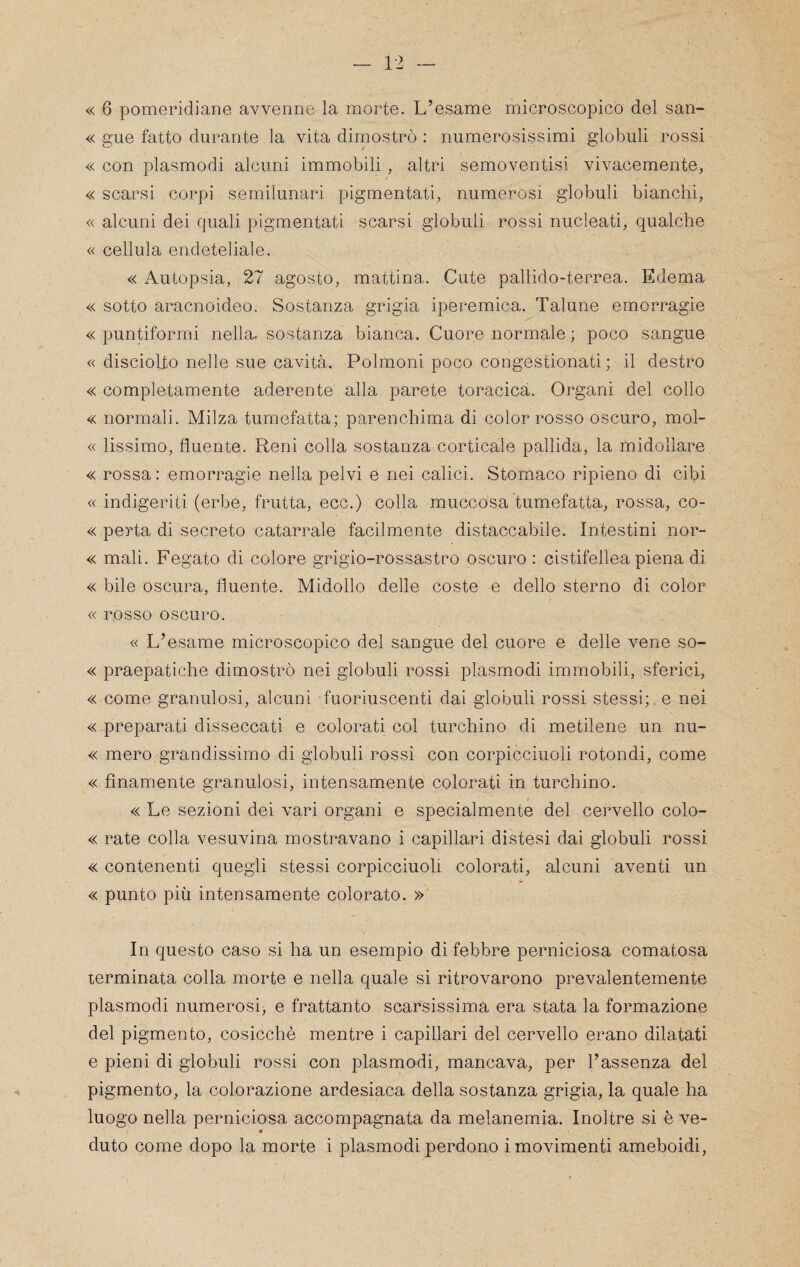 « 6 pomeridiane avvenne la morte. L’esame microscopico del san- « gue fatto durante la vita dimostrò : numerosissimi globuli rossi « con plasmodi alcuni immobili, altri semoventisi vivacemente, « scarsi corpi semilunari pigmentali, numerosi globuli bianchi, « alcuni dei quali pigmentali scarsi globuli rossi nucleati, qualche « cellula endeteliale. « Autopsia, 27 agosto, mattina. Cute pallido-terrea. Edema « sotto aracnoideo. Sostanza grigia iperemica. Talune emorragie « puntiformi nella, sostanza bianca. Cuore normale ; poco sangue « discioho nelle sue cavità. Polmoni poco congestionati ; il destro « completamente aderente alla parete toracica. Organi dei colio « normali. Milza tumefatta; parenchima di color rosso oscuro, mol- « lissimo, fluente. Reni colla sostanza corticale pallida, la midollare « rossa : emorragie nella pelvi e nei calici. Stomaco ripieno di cibi « indigeriti (erbe, frutta, ecc.) colla muccosa tumefatta, rossa, co- « porta di secreto catarrale facilmente distaccabile. Intestini nor- « mali. Fegato di colore grigio-rossastro oscuro : cistifellea piena di « bile oscura, fluente. Midollo delle coste e dello sterno di color / « rosso oscuro. « L’esame microscopico del sangue del cuore e delle vene so- « praepatiche dimostrò nei globuli rossi plasmodi immobili, sferici, « come granulosi, alcuni fuoriuscenti dai globuli rossi stessi;, e nei « preparati disseccati e colorati col turchino di metilene un nu- « mero grandissimo di globuli rossi con corpicciuoli rotondi, come « finamente granulosi, intensamente colorati in turchino. « Le sezioni dei vari organi e specialmente del cervello colo- « rate colla vesuvina mostravano i capillari distesi dai globuli rossi « contenenti quegli stessi corpicciuoli colorati, alcuni aventi un « punto più intensamente colorato. »' In questo caso si ha un esempio di febbre perniciosa comatosa terminata colla morte e nella quale si ritrovarono prevalentemente plasmodi numerosi, e frattanto scarsissima era stata la formazione del pigmento, cosicché mentre i capillari del cervello erano dilatati e pieni di globuli rossi con plasmodi, mancava, per l’assenza del pigmento, la colorazione ardesiaca della sostanza grigia, la quale ha luogo nella perniciosa accompagnata da melanemia. Inoltre si è ve¬