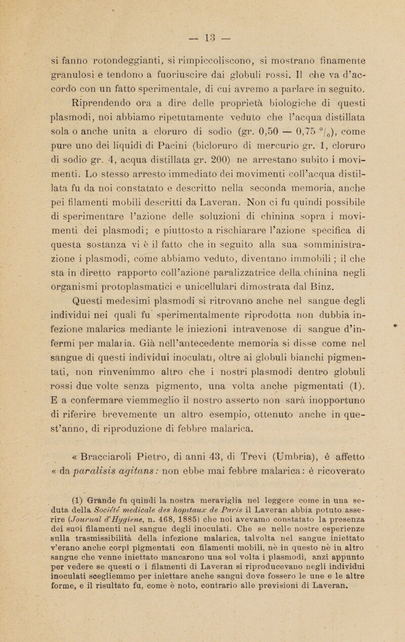 si fanno rotondeggianti, si rimpiccoliscono, si mostrano finamente granulosi e tendono a fuoriuscire dai globuli rossi. Il che va d’ac¬ cordo con un fatto sperimentalo, di cui avremo a parlare in seguito. Riprendendo ora a dire delle proprietà biologiche di questi plasmodi, noi abbiamo ripetutamente veduto che l’acqua distillata sola o anche unita a cloruro di sodio (gr. 0,50 — 0,75 ^j^), come pure uno dei liquidi di Pacini (bicloruro di mercurio gr. 1, cloruro di sodio gr. 4, acqua distillata gr. 200) ne arrestano subito i movi¬ menti. Lo stesso arresto immediato dei movimenti coll’acqua distil¬ lata fu da noi constatato e descritto nella seconda memoria, anche pei filamenti mobili descritti da Laveran. Non ci fu quindi possibile di sperimentare l’azione delle soluzioni di chinina sopra i movi¬ menti dei plasmodi; e piuttosto a rischiarare l’azione specifica di questa sostanza vi è il fatto che in seguito alla sua somministra¬ zione i plasmodi, come abbiamo veduto, diventano immobili ; il che sta in diretto rapporto coll’azione paralizzatrice della chinina negli organismi protoplasmatici e unicellulari dimostrata dal Binz. Questi medesimi plasmodi si ritrovano anche nel sangue degli individui nei quali fu sperimentalmente riprodotta non dubbia in¬ fezione malarica mediante le iniezioni intravenose di sangue d’in¬ fermi per malaria. Già nell’antecedente memoria si disse come nel sangue di questi individui inoculati, oltre ai globuli bianchi pigmen- tati, non rinvenimmo altro che i nostri plasmodi dentro globuli rossi duo volte senza pigmento, una volta anche pigmentati (1). E a confermare viemmeglio il nostro asserto non sarà inopportuno di riferire brevemente un altro esempio, ottenuto anche in que¬ st’anno, di riproduzione di febbre malarica. « Bracciaroli Pietro, di anni 43, di Trevi (Umbria), è affetto « da paralisis agitans: non ebbe mai febbre malarica: è ricoverato (1) Grande fu quindi la nostra meraviglia nel leggere come in una se¬ duta della Socìété medicale des hopitaux de Paris il Laveran abbia potuto asse¬ rire [Journal d^Hygiene, n. 468, 1885) che noi avevamo constatato la presenza dei suoi filamenti nel sangue degli inoculati. Ohe se nelle nostre esperienze sulla trasmissibilità della infezione malarica, talvolta nel sangue iniettato v’erano anche corpi pigmentati con filamenti mobili, nè in questo nè in altro sangue che venne iniettato mancarono una sol volta i plasmodi, a.nzi appunto per vedere se questi o i filamenti di Laveran si riproducevano negli individui inoculati scegliemmo per iniettare anche sangui dove fossero le une e le altre forme, e il risultato fu, come è noto, contrario alle previsioni di Laveran.