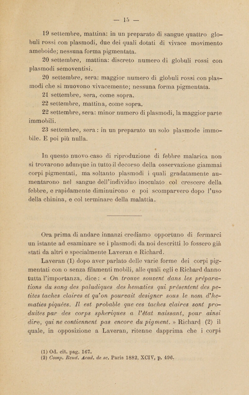 19 settembre, mattina: in un preparato di sangue quattro glo¬ buli rossi con plasmodi, due dei quali dotati di vivace movimento ameboide; nessuna forma pigmentata. 20 settembre, mattina: discreto numero di globuli rossi con plasmodi semoventisi. 20 settembre, sera: maggior numero di globuli rossi con plas¬ modi che si muovono vivacemente; nessuna forma pigmentata. 21 settembre, sera, come sopra. 22 settembre, mattina, come sopra. 22 settembre, sera: minor numero di plasmodi, la maggior parte immobili. 23 settembre, sera : in un preparato un solo plasmode immo¬ bile. E poi più nulla. In questo nuovo caso di riproduzione di febbre malarica non si trovarono adunque in tutto il decorso della osservazione giammai corpi pigmentati, ma soltanto plasmodi i quali gradatamente au¬ mentarono nel sangue dell’individuo inoculato col crescere della febbre, e rapidamente diminuirono e poi scomparvero dopo l’uso della chinina, e col terminare della malattia. Ora prima di andare innanzi crediamo opportuno di fermarci un istante ad esaminare se i plasmodi da noi descritti lo fossero già stati da altri e specialmente Laveran e Richard. Laveran (1) dopo aver parlato delle varie forme dei corpi pig¬ mentali con o senza filamenti mobili, alle quali egli e Richard danno tutta l’importanza, dice : « On trouise sou-oent dans les prépara- tions du sang des paludiqaes de.s hematies qui présentent des pe- tites taches claires et qu’on pourvait designer sous le nom d’he¬ maties piquèes. Il est probable que ces taches claires sont pro- duites par des corps spheriques a Vétat naissant, pour ainsi dire, qui ne contiennent pas encore du pigment. » Richard (2) il quale, in opposizione a Laveran, ritenne dapprima che i corpi (1) Od. cit. pag. 167.