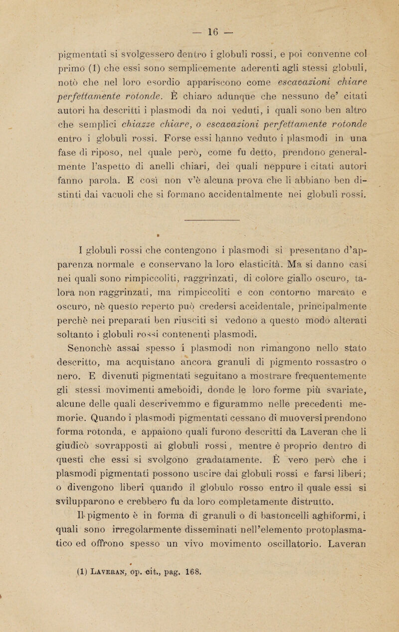 pigmentati si svolgessero dentro i globuli rossi, e poi convenne col primo (1) che essi sono semplicemente aderenti agli stessi globuli, notò che nel loro esordio appariscono come e$eat>azioni chiare ■perfettamente rotonde. È chiaro adunque che nessuno de’ citati autori ha descritti i plasmodi da noi veduti, i quali sono ben altro che semplici chia:sze chiare, o esca-oazioni perfettamente rotonde entro i globuli rossi. Forse essi hanno veduto i plasmodi in una fase di riposo, nel quale però, come fu detto, prendono general¬ mente l’aspetto di anelli chiari, dei quali neppure i citati autori fanno parola. E così non v’è alcuna prova che li abbiano ben di¬ stinti dai vacuoli che si formano accidentalmente nei globuli rossi. I globuli rossi che contengono i plasmodi si presentano d’ap¬ parenza normale e conservano la loro elasticità. Ma si danno casi nei quali sono rimpiccoliti, raggrinzati, di colore giallo oscuro, ta¬ lora non raggrinzati, ma rimpiccoliti e con contorno marcato e oscuro, nè questo reperto può credersi accidentale, principalmente perchè nei preparati ben riusciti si vedono a questo modo alterati soltanto i globuli rossi contenenti plasmodi. Senonchè assai spesso i plasmodi non rimangono nello stato descritto, ma acquistano ancora granuli di pigmento rossastro o nero. E divenuti pigmentati seguitano a mostrare frequentemente gli stessi movimenti ameboidi, donde le loro forme più svariate, alcune delle quali descrivemmo e figurammo nelle precedenti me¬ morie. Quando i plasmodi pigmentati cessano di muoversi prendono forma rotonda, e appaiono quali furono descritti da Laveran che li giudicò sovrapposti ai globuli rossi, mentre è proprio dentro di questi che essi si svolgono gradatamente. È vero però che i plasmodi pigmentati possono uscire dai globuli rossi e farsi liberi; o divengono liberi quando il globulo rosso entro il quale essi si svilupparono e crebbero fu da loro completamente distrutto. Il” pigmento è in forma di granuli o di bastoncelli aghiformi, i quali sono irregolarmente disseminati nell’elemento protoplasma¬ tico ed offrono spesso un vivo movimento oscillatorio. Laveran i (1) Laveban, op. <}it., pag. 168.