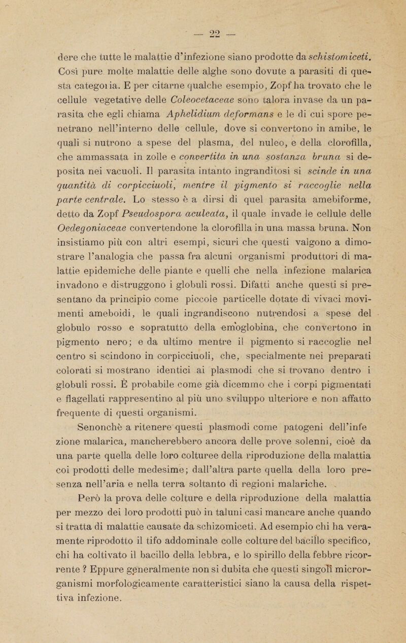 dere che tutte le malattie dunfezione siano prodotte àduschistomiceti. Così pure molte malattie delle alghe sono dovute a parasiti di que¬ sta categoiia. E per citarne qualche esempio, Zopf ha trovato che le cellule vegetative delle Coleocetaceae sono talora invase da un pa¬ rasita che egli chiama Aphelidtum deformans e le di cui spore pe¬ netrano neirinterno delle cellule, dove si convertono in amibe, le quali si nutrono a spese del plasma, del nuleo, e della clorofilla, che ammassata in zolle e convertita in una sostanza bruna si de- posita nei vacuoli. Il parasita intanto ingranditosi si scinde in una quantità di corpicciuoli, mentre il ingmento si raccoglie nella parte centrale. Lo stesso è a dirsi di quel parasita amebiforme, detto da Zopf Pseudospora aculeata, il quale invade le cellule delle Oedegoniaceae convertendone la clorofilla in una massa bruna. Non insistiamo più con altri esempi, sicuri che questi valgono a dimo¬ strare l’analogia che passa fra alcuni organismi produttori di ma¬ lattie epidemiche delle piante e quelli che nella infezione malarica invadono e distruggono i globuli rossi. Difatti anche questi si pre¬ sentano da principio come piccole particelle dotate di vivaci movi¬ menti ameboidi, le quali ingrandiscono nutrendosi a spese del globulo rosso e sopratutto della emoglobina, che convertono in pigmento nero; e da ultimo mentre il pigmento si raccoglie nel centro si scindono in corpicciuoli, che, specialmente nei preparati colorati si mostrano identici ai plasmodi che si trovano dentro i globuli rossi. È probabile come già dicemmo che i corpi pigmentati e flagellati rappresentino al più uno sviluppo ulteriore e non affatto frequente di questi organismi. Senonchè a ritenere questi plasmodi come patogeni dell’infe zione malarica, mancherebbero ancora delle prove solenni, cioè da una parte quella delle loro colturee della riproduzione della malattia coi prodotti delle medesime; dall’altra parte quella della loro pre¬ senza nell’aria e nella terra soltanto di regioni malariche. . Però la prova delle colture e della riproduzione della malattia per mezzo dei loro prodotti può in taluni casi mancare anche quando si tratta di malattie causate da schizomiceti. Ad esempio chi ha vera¬ mente riprodotto il tifo addominale colle colture del bacillo specifico, chi ha coltivato il bacillo della lebbra, e lo spirillo della febbre ricor¬ rente ? Eppure generalmente non si dubita che questi singoli micror¬ ganismi morfologicamente caratteristici siano la causa della rispet¬ tiva infezione.