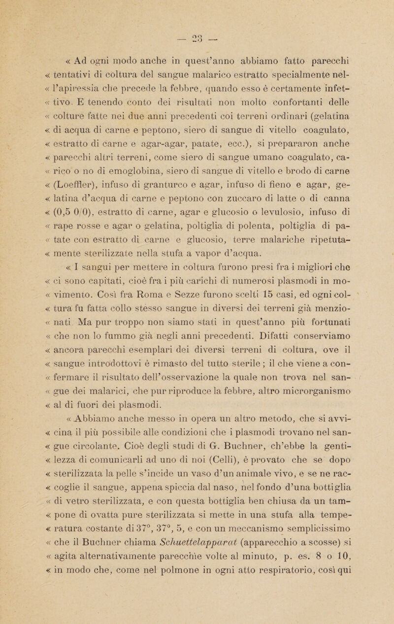 « Ad ogni modo anche in quest’anno abbiamo fatto parecchi « tentativi di coltura del sangue malarico estratto specialmente nel- « l’apii*essia che precede la febbre, quando esso è certamente infet- « tivo. E tenendo conto dei risultati non molto confortanti delle « colture fatte nei due anni precedenti coi terreni ordinari (gelatina « di acqua di carne e peptono, siero di sangue di vitello coagulato, « estratto di carne e agar-agar, patate, ecc.), si prepararne anche « parecchi altri terreni, come siero di sangue umano coagulato, ca- « rico o no di emoglobina, siero di sangue di vitello e brodo di carne « (Loeffler), infuso di granturco e agar, infuso di fieno e agar, ge- « latina d’acqua di carne e peptono con zuccaro di latte o di canna « (0,5 0/0), estratto di carne, agar e glucosio o levulosio, infuso di « rape rosse e agar o gelatina, poltiglia di polenta, poltiglia di pa- « tate con estratto di carne e glucosio, terre malariche ripetuta- « mente sterilizzate nella stufa a vapor d’acqua. « I sangui per mettere in coltura furono presi fra i migliori che « ci sono capitati, cioè fra i più carichi di numerosi plasmodi in mo- « vimento. Così fra Roma e Sezze furono scelti 15 casi, ed ognicol- «; tura fu fatta collo stesso sangue in diversi dei terreni già menzio- « nati Ma pur troppo non siamo stati in quest’anno più fortunati « che non lo fummo già negli anni precedenti. Difatti conserviamo « ancora parecchi esemplari dei diversi terreni di coltura, ove il « sangue introdottovi è rimasto del tutto sterile ; il che viene a con- « fermare il risultato dell’osservazione la quale non trova nel san- « gue dei malarici, che pur riproduce la febbre, altro microrganismo « al di fuori dei plasmodi. « Abbiamo anche messo in opera un altro metodo, che si avvi- « cina il più possibile alle condizioni che i plasmodi trovano nel san- « gue circolante. Cioè degli studi di G. Buchner, ch’ebbe la genti- « lezza di comunicarli ad uno di noi (Celli), è provato che se dopo « sterilizzata la pelle s’incide un vaso d’un animale vivo, e se ne rac- « coglie il sangue, appena spiccia dal naso, nel fondo d’una bottiglia « di vetro sterilizzata, e con questa bottiglia ben chiusa da un tam- « pone di ovatta pure sterilizzata si mette in una stufa alla tempe- « ratura costante di 37°, 37°, 5, e con un meccanismo semplicissimo « che il Buchner chiama Schuettelapparat (apparecchio a scosse) si « agita alternativamente parecchie volte al minuto, p. es. 8 o 10, « in modo che, come nel polmone in ogni atto respiratorio, così qui