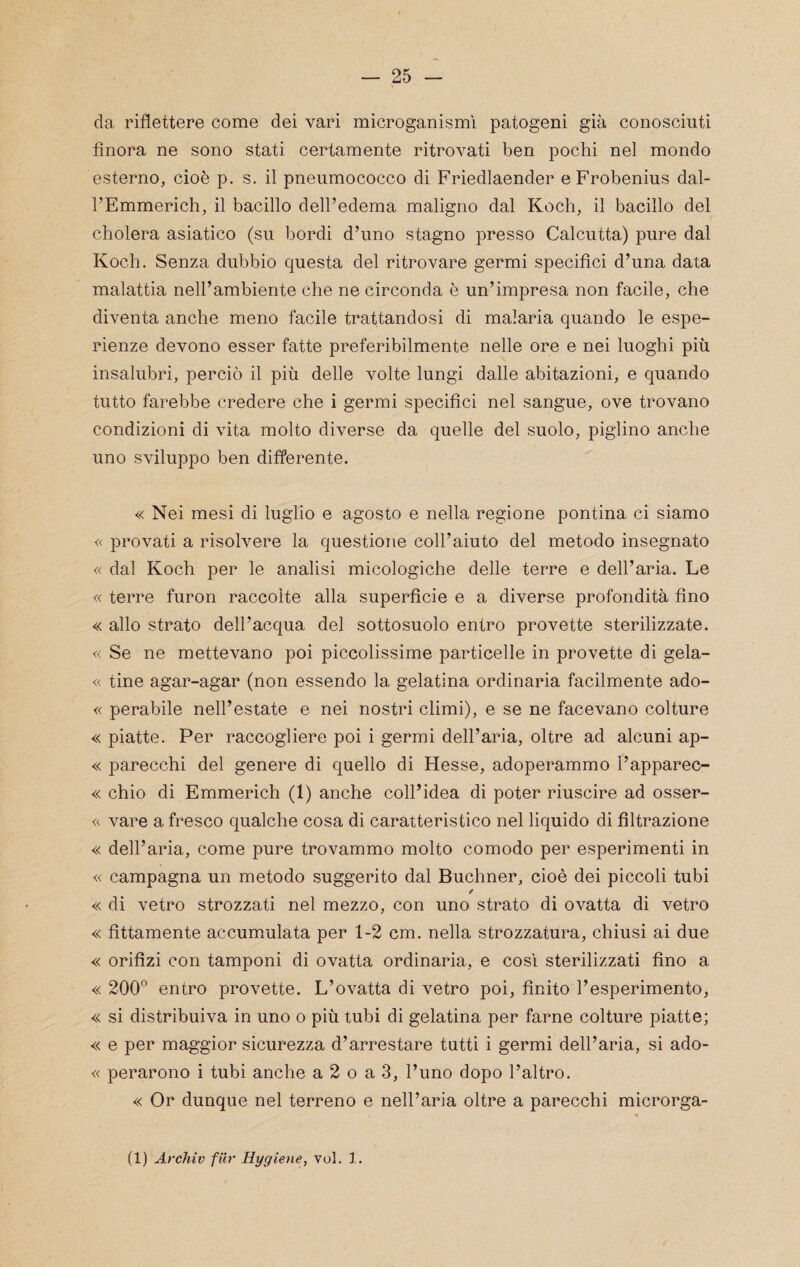 da riflettere come dei vari microganismì patogeni già conosciuti finora ne sono stati certamente ritrovati ben pochi nel mondo esterno, cioè p. s. il pneumococco di Friedlaender e Frobenius dal- TEmmerich, il bacillo dell’edema maligno dal Koch, il bacillo del cholera asiatico (su bordi d’uno stagno presso Calcutta) pure dal Koch. Senza dubbio questa del ritrovare germi specifici d’una data malattia nell’ambiente che ne circonda è un’impresa non facile, che diventa anche meno facile trattandosi di malaria quando le espe¬ rienze devono esser fatte preferibilmente nelle ore e nei luoghi più insalubri, perciò il più delle volte lungi dalle abitazioni, e quando tutto farebbe credere che i germi specifici nel sangue, ove trovano condizioni di vita molto diverse da quelle del suolo, piglino anche uno sviluppo ben differente. « Nei mesi di luglio e agosto e nella regione pontina ci siamo « provati a risolvere la questione coll’aiuto del metodo insegnato « dal Koch per le analisi micologiche delle terre e dell’aria. Le « terre furon raccolte alla superficie e a diverse profondità fino « allo strato dell’acqua del sottosuolo entro provette sterilizzate. « Se ne mettevano poi piccolissime particelle in provette di gela- « tine agar-agar (non essendo la gelatina ordinaria facilmente ado- « perabile nell’estate e nei nostri climi), e se ne facevano colture « piatte. Per raccogliere poi i germi dell’aria, oltre ad alcuni ap- « j)arecchi del genere di quello di Hesse, adoperammo l’apparec- « chio di Emmerich (1) anche coll’idea di poter riuscire ad osser- « vare a fresco qualche cosa di caratteristico nel liquido di filtrazione « dell’aria, come pure trovammo molto comodo per esperimenti in « campagna un metodo suggerito dal Buchner, cioè dei piccoli tubi / « di vetro strozzati nel mezzo, con uno strato di ovatta di vetro « fittamente accumulata per 1-2 cm. nella strozzatura, chiusi ai due « orifizi con tamponi di ovatta ordinaria, e cosi sterilizzati fino a « 200° entro provette. L’ovatta di vetro poi, finito l’esperimento, « si distribuiva in uno o più tubi di gelatina per farne colture piatte; « e per maggior sicurezza d’arrestare tutti i germi dell’aria, si ado- « perarono i tubi anche a 2 o a 3, l’uno dopo l’altro. « Or dunque nel terreno e nell’aria oltre a parecchi microrga- (1) Archiv filr Hygiene, voi. 1.