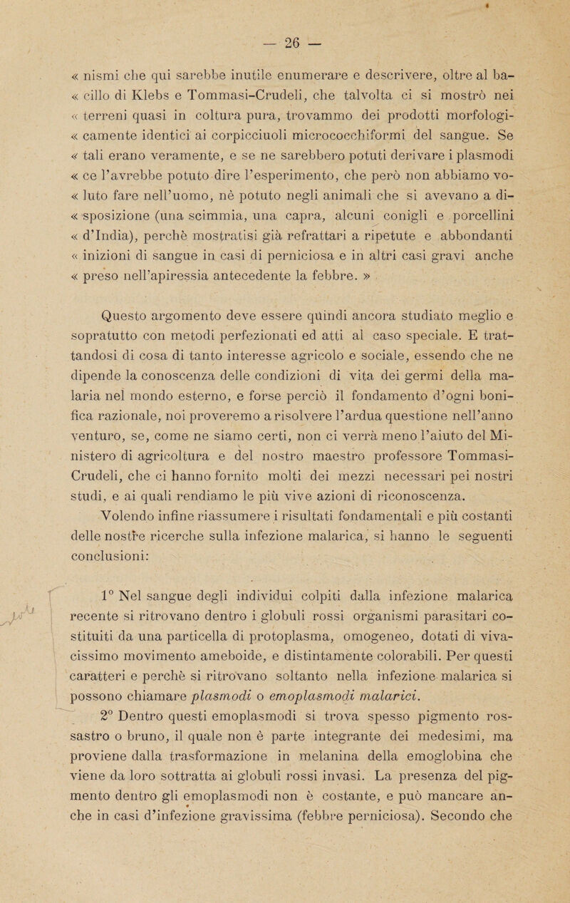 « nismi che qui sarebbe inutile enumerare e descrivere, oltre al ba- « cillo di Klebs e Tommasi-Crudeli, che talvolta ci si mostrò nei « terreni quasi in coltura pura, trovammo dei prodotti morfologi- « camente identici ai corpicciuoli micrococchiformi del sangue. Se « tali erano veramente, e se ne sarebbero potuti derivare i plasmodi « ce l’avrebbe potuto dire l’esperimento, che però non abbiamo vo- « luto fare nell’uomo, nè potuto negli animali che si avevano a di- « sposizione (una scimmia, una capra, alcuni conigli e porcellini « d’india), perchè mostratisi già refrattari a ripetute e abbondanti « inizioni di sangue in casi di perniciosa e in altri casi gravi anche « preso nell’apiressia antecedente la febbre. » . Questo argomento deve essere quindi ancora studiato mieglio.e sopratutto con metodi perfezionati ed atti al caso speciale. E trat¬ tandosi di cosa di tanto interesse agricolo e sociale, essendo che ne dipende la conoscenza delle condizioni di vita dei germi della ma¬ laria nel mondo esterno, e forse perciò il fondamento d’ogni boni¬ fica razionale, noi proveremo a risolvere l’ardua questione nell’anno venturo, se, come ne siamo certi, non ci verrà meno l’aiuto del Mi¬ nistero di agricoltura e del nostro maestro professore Tommasi- Crudeli, che ci hanno fornito molti dei mezzi necessari pei nostri studi, e ai quali rendiamo le più vive azioni di riconoscenza. Volendo infine riassumere i risultati fondamentali e più costanti delle nostre ricerche sulla infezione malarica, si hanno le seguenti conclusioni; 1° Nel sangue degli individui colpiti dalla infezione malarica ' recente si ritrovano dentro i globuli rossi organismi parasitari co¬ stituiti da una particella di protoplasma, omogeneo, dotati di viva¬ cissimo movimento ameboide, e distintamente colorabili. Per questi caratteri e perchè si ritrovano soltanto nella infezione malarica si possono chiamareo emoplasmodi malarici. 2° Dentro questi emoplasmodi si trova spesso pigmento ros¬ sastro 0 bruno, il quale non è parte integrante dei medesimi, ma proviene dalla trasformazione in melanina della emoglobina che viene da loro sottratta ai globuli rossi invasi. La presenza del pig¬ mento dentro gli emoplasmodi non è costante, e può mancare an- che in casi d’infezione gravissima (febbre perniciosa). Secondo che