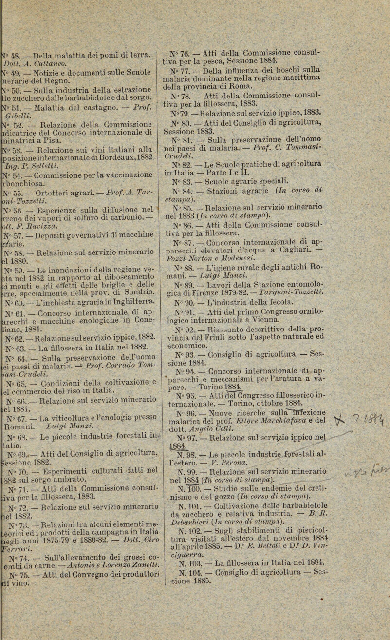 ^0 48. — Della malattia dei pomi dì terra. Doti. A. Cattaneo. 49, — Notizie e documenti sulle Scuole nerarie del Regno. Sr° 50. — Sulla industria della estrazione lo zucchero dalle barbabietole e dal sorgo. 51. — Malattia del castagno. — Prof. Gihelli. 52. — Relazione della Commissione idicatrice del Concorso internazionale di ninatrici a Pisa. N° 53. — Relazione sui vini italiani alla posizione internazionale di Bordeaux, 1882 Ing. P. Selletti. N” 54. — Commissione perla vaccinazione rbonchiosa. N° 55. — Ortotteri agrari. — Prof. A. Tar- 'ìni-TozzetU. No 50^— Esperienze sulla diffusione nel ' rreno dei vapori di solfuro di carbonio. — ott. F. Bavizza. N° 57. — Depositi governativi dì macchine ^r'arie. N» 58. — Relazione sul servizio minerario 31 1880. N® 59. — Le inondazioni della regione ve- 3ta nel 1882 in rapporto al diboscamento 3Ì monti e gli effetti delle briglie e delle !rre, specialmente nella prov. di Sondrio. N° 60. — L’inchiesta agraria in Inghilterra. No 61. — Concorso internazionale di ap¬ arecchi e macchine enologiche in Cone- liano, 1881. No 62. — Relazione sul servizio ippico, 1882. No 63. — La fillossera in Italia nel 1882, No 64. — Sulla preservazione dell’uomo ei paesi di malaria. — Prof. Corrado Tom- lasi-Crudeli. No 65. — Condizioni della coltivazione e el commercio del riso in Italia. No 66.,— Relazione sul servizio minerario el 1881. Romani. — Luigi Manzi. No 68. — Le piccole industrie forestali im talia. No 69.*— Atti del Consiglio di agricoltura, lessione 1882. No 70. — Esperimenti culturali -fatti nel 882 sul sorgo'ambrato. No 71. — Atti della Commissione consul- iva per la fillossera, 1883. No 72. — Relazione sul servizio minerario lel 1882. No 73.— Relazioni tra alcuni elementi me- ,eorici ed i prodotti della campagna in Italia legli anni 1875-79 e 1880-82. — Dott. Ciro Ferrari. No 74. — Sull’allevamento dei grossi co- onibi da carne.—Antonio e Lorenzo ZaneìU. No 75. — Atti dei Convegno dei produttori divino. N« 76. — Atti della Commissione consul¬ tiva per la pesca. Sessione 1884. No 77. — Della infl uenza dei boschi sulla malaria dominante nella regione marittima della provincia di Roma. N° 78. — Atti della Commissione consul¬ tiva per la fillossera, 1883, N° 79. — Relazione sul servizio ippico, 1883. N“ 80. — Atti del Consiglio di agricoltura, Sessione 1883. N° 81. — Sulla preservazione dell’uomo nei paesi di malaria. — Prof. C. Tommasi- Crudeli. N° 82. — Le Scuole pratiche di agricoltura in Italia — Parte I e IL N® 83. — Scuole agrarie speciali. N° 84. — Stazioni agrarie {In corso di stampa). N 85. — Relazione sul servizio minerario nel 1883 {In corso di stampa). N° 86. — Atti della Commissione consul¬ tiva per la fillossera. N° 87, — Concorso internazionale di ap¬ parecchi elevatori d’acqua a Cagliari. Pozzi Norton e Modenesi. N“ 88. — L’igiene rurale degli antichi Ro¬ mani. — Luigi Manzi. N° 89. — Lavori della Stazione entomolo¬ gica di Firenze 1879-82.— Targioni- Pozzetti. N° 90. — L’industria della fecola. N*^ 91. — Atti del primo Congresso ornito¬ logico internazionale a Vienna. N° 92. — Riassunto descrittivo della pro¬ vincia del Friuli sotto l’aspetto naturale ed economico. N° 93. — Consiglio di agricoltura — Ses¬ sione 1884. N» 94. — Concorso internazionale di ap- ’parecchi e meccanismi per l’aratura a va¬ pore. — Torino 1884. No 95, — Atti ^éTCongresso fillosserico in¬ ternazionale. — Torino, ottobre 1884. No 96. — Nuove ricerche sullà'~iIirezione dott. Angelo Celli, N° 97. — Relazione sul servizio ippico nel 1884^ ''^98. — Le piccole industrie forestali al¬ l’estero. — V. Perona. N. 99. — Relazione sul servizio minerario nel 1884 {Ln corso di stampa). N.ToO. — Studio sulle endemie del creti¬ nismo e del gozzo {In corso di stampa). N. 101. — Coltivazione delle barbabietole da zucchero e relativa industria. — B. R. Debarbieri {In corso di stampa). N. 102. — Sugli stabilimenti di piscicol¬ tura visitati all’estero dal novembre 1884 all'aprile 1885. — D.’’ E. Bettoli e D.-- D. Vin¬ ciguerra. N. 103, — La fillossera in Italia nel 1884. N. 104. — Consiglio di agricoltura — Ses¬ sione 1885.