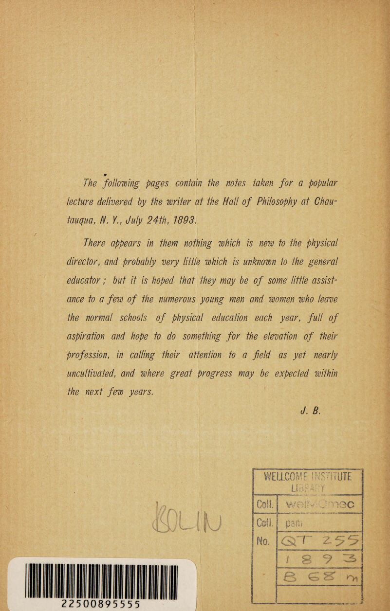 The following pages contain the notes taken for a popular lecture delivered by the writer at the Hall of Philosophy at Chau¬ tauqua, N. Y., July 24th, 1893. There appears in them nothing which is new to the physical director, and probably very little which is unknown to the general educator; but it is hoped that they may be of some little assist¬ ance to a few of the numerous young men and women who leave the normal schools of physical education each year, full of aspiration and hope to do something for the elevation of their profession, in calling their attention to a field as yet nearly uncultivated, and where great progress may be expected within the next few years. d. B. No. GfP 255 / 8 7 3