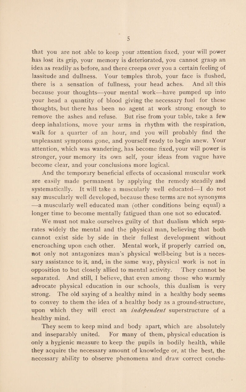 that you are not able to keep your attention fixed, your will power has lost its grip, your memory is deteriorated, you cannot grasp an idea as readily as before, and there creeps over you a certain feeling of lassitude and dullness. Your temples throb, your face is flushed, there is a sensation of fullness, your head aches. And all this because your thoughts—your mental work—have pumped up into your head a quantity of blood giving the necessary fuel for these thoughts, but there has been no agent at work strong enough to remove the ashes and refuse. But rise from your table, take a few deep inhalations, move your arms in rhythm with the respiration, walk for a quarter of an hour, and you will probably find the unpleasant symptoms gone, and yourself ready to begin anew. Your attention, which was wandering, has become fixed, your will power is stronger, your memory its own self, your ideas from vague have become clear, and your conclusions more logical. And the temporary beneficial effects of occasional muscular work are easily made permanent by applying the remedy steadily and systematically. It will take a muscularly well educated—I do not say muscularly well developed, because these terms are not synonyms —a muscularly well educated man (other conditions being equal) a longer time to become mentally fatigued than one not so educated. We must not make ourselves guilty of that dualism which sepa¬ rates widely the mental and the physical man, believing that both cannot exist side by side in their fullest development without encroaching upon each other. Mental work, if properly carried on, not only not antagonizes man’s physical well-being but is a neces¬ sary assistance to it, and, in the same way, physical work is not in opposition to but closely allied to mental activity. They cannot be separated. And still, I believe, that even among those who warmly advocate physical education in our schools, this dualism is very strong. The old saying of a healthy mind in a healthy body seems to convey to them the idea of a healthy body as a ground-structure, upon which they will erect an independe?it superstructure of a healthy mind. They seem to keep mind and body apart, which are absolutely and inseparably united. For many of them, physical education is only a hygienic measure to keep the pupils in bodily health, while they acquire the necessary amount of knowledge or, at the best, the necessary ability to observe phenomena and draw correct conclu-