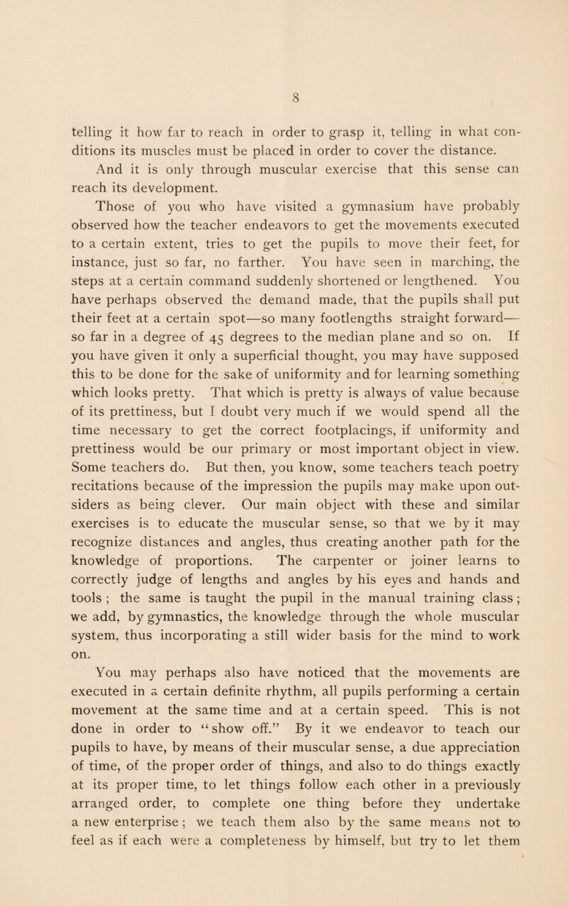 telling it how far to reach in order to grasp it, telling in what con¬ ditions its muscles must be placed in order to cover the distance. And it is only through muscular exercise that this sense can reach its development. Those of you who have visited a gymnasium have probably observed how the teacher endeavors to get the movements executed to a certain extent, tries to get the pupils to move their feet, for instance, just so far, no farther. You have seen in marching, the steps at a certain command suddenly shortened or lengthened. You have perhaps observed the demand made, that the pupils shall put their feet at a certain spot—so many footlengths straight forward— so far in a degree of 45 degrees to the median plane and so on. If you have given it only a superficial thought, you may have supposed this to be done for the sake of uniformity and for learning something which looks pretty. That which is pretty is always of value because of its prettiness, but I doubt very much if we would spend all the time necessary to get the correct footplacings, if uniformity and prettiness would be our primary or most important object in view. Some teachers do. But then, you know, some teachers teach poetry recitations because of the impression the pupils may make upon out¬ siders as being clever. Our main object with these and similar exercises is to educate the muscular sense, so that we by it may recognize distances and angles, thus creating another path for the knowledge of proportions. The carpenter or joiner learns to correctly judge of lengths and angles by his eyes and hands and tools ; the same is taught the pupil in the manual training class; we add, by gymnastics, the knowledge through the whole muscular system, thus incorporating a still wider basis for the mind to work on. You may perhaps also have noticed that the movements are executed in a certain definite rhythm, all pupils performing a certain movement at the same time and at a certain speed. This is not done in order to “show off.” By it we endeavor to teach our pupils to have, by means of their muscular sense, a due appreciation of time, of the proper order of things, and also to do things exactly at its proper time, to let things follow each other in a previously arranged order, to complete one thing before they undertake a new enterprise; we teach them also by the same means not to feel as if each were a completeness by himself, but try to let them
