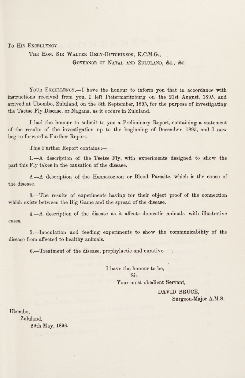 To His Excellency The Hon. Sir Walter Hely-Hutchinson, K.C.M.G., Governor of Natal and Zululand, &a, &c. Your Excellency,—I have the honour to inform you that in accordance with instructions received from you, I left Pietermaritzburg on the 21st August, 1895, and arrived at Ubombo, Zululand, on the 8th September, 1895, for the purpose of investigating the Tsetse Fly Disease, or Nagana, as it occurs in Zululand. I had the honour to submit to you a Preliminary Report, containing a statement of the results of the investigation up to the beginning of December 1895, and I now beg to forward a Further Report. This Further Report contains:— 1. —A description of the Tsetse Fly, with experiments designed to show the part this Fly takes in the causation of the disease. 2. —A description of the Hsematozoon or Blood Parasite, which is the cause of the disease. 3. —The results of experiments having for their object proof of the connection which exists between the Big Game and the spread of the disease. 4. —A description of the disease as it affects domestic animals, with illustrative cases. 5. —Inoculation and feeding experiments to show the communicability of the disease from affected to healthy animals. 6. —Treatment of the disease, prophylactic and curative. I have the honour to be, Sir, Your most obedient Servant, DAVID BRUCE, Surgeon-Major A.M.S, Ubombo, Zululand, 29th May, 1896.