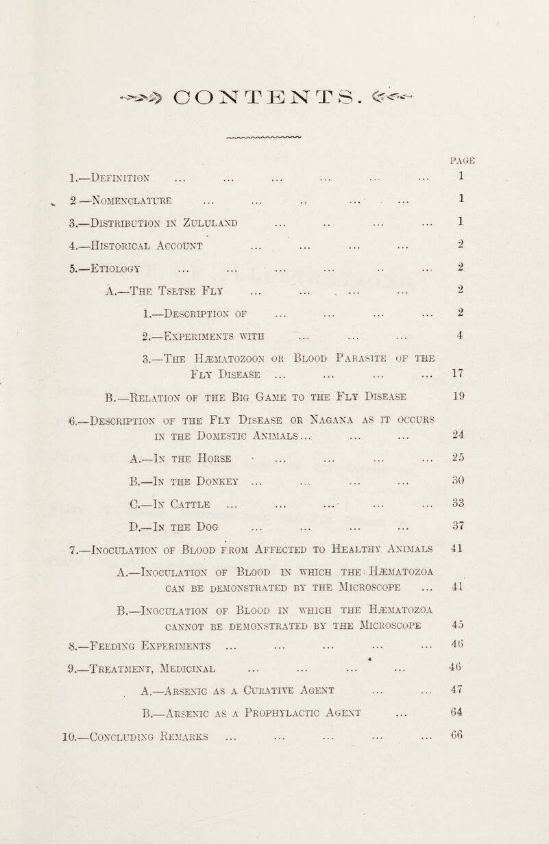 CONTENT 1.—Definition 2 — Nomenclature 3. —Distribution in Zululand 4. —Historical Account 5. —Etiology ... ... ... ... .. ..= A. —The Tsetse Fly ... ... .... 1. —Description of 2. —Experiments with 3. —The Hjematozoon or Blood Parasite of the Fly Disease ... B. —Relation of the Big Game to the Fly Disease 6. —Description of the Fly Disease or Nagana as it occurs in the Domestic Animals... A. —In the Horse B. —In the Donkey ... C. —In Cattle ... ... ...■ ... ... D. —In the Dog 7. —Inoculation of Blood from Affected to Healthy Animals A. —Inoculation of Blood in which the < ILematozoa CAN BE DEMONSTRATED BY THE MICROSCOPE B. —Inoculation of Blood in which the H^matozoa CANNOT BE DEMONSTRATED BY THE MICROSCOPE 3.—Feeding Experiments # 9.—Treatment, Medicinal A. —Arsenic as a Curative Agent B. —Arsenic as a Prophylactic Agent 10.—Concluding Remarks PAGE 1 1 1 2 2 2 2 4 17 19 24 25 30 33 37 41 41 45 4(5 46 47 64 66