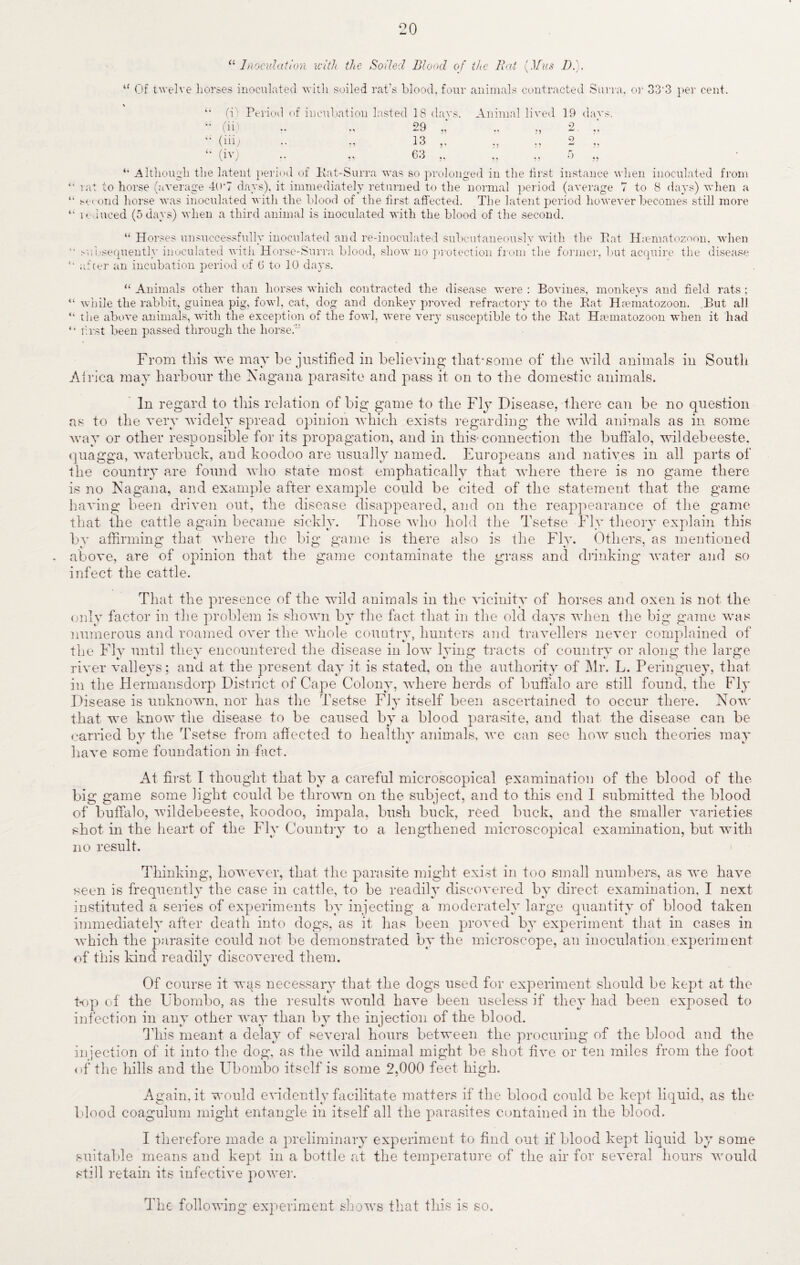20 a Inoculation with the Soiled Blood of the Rat (.1/us D.). u Of twelve liorses inoculated with soiled rat's blood, four animals contracted Surra, or 33'3 per cent. it (i Period o (ii) (iii) (iv) f incubation lasted 18 (lavs. 29 13 ,. ,, 63 ,, Animal lived 19 days. 2 9 ;> Although the latent period of Kat-Surra was so prolonged in the first instance when inoculated from rat to horse (average 40*7 days), it immediately returned to the normal period (average 7 to 8 days) when a second horse was inoculated with the blood of the first affected. The latent period however becomes still more reduced (5 days) when a third animal is inoculated with the blood of the second. “ Horses unsuccessfully inoculated and re-inoculated subcutaneously with the Pat Hcematozoon, when 11 subsequently inoculated with Horse-Surra blood, show no protection from the former, but acquire the disease after an incubation period of 6 to 10 days. “ Animals other than horses which contracted the disease were : Bovines, monkeys and field rats; u while the rabbit, guinea pig, fowl, cat, dog and donkey proved refractory to the Pat Haematozoon. But all “ the above animals, with the exception of the fowl, were very susceptible to the Pat Haematozoon when it had “ first been passed through the horse.' From this we may be justified in believing thabsome of the wild animals in South Africa may harbour the Xagana parasite and pass it on to the domestic animals. In regard to this relation of big game to the Fly Disease, there can be no question as to the very widely spread opinion which exists regarding the wild animals as in some way or other responsible for its propagation, and in this connection the buffalo, wildebeeste. quagga, waterbuck, and koodoo are usually named. Europeans and natives in all parts of the country are found who state most emphatically that where there is no game there is no Nagana, and example after example could be cited of the statement that the game having been driven out, the disease disappeared, and on the reappearance of the game that the cattle again became sickly. Those who hold the Tsetse Fly theory explain this by affirming that where the big game is there also is the Fly. Others, as mentioned above, are of opinion that the game contaminate the grass and drinking water and so infect the cattle. That the presence of the wild animals in the vicinity of horses and oxen is not the only factor in the problem is shown by the fact that in the old days when the big game was numerous and roamed over the whole country, hunters and travellers never complained of the Fly until they encountered the disease in low lying tracts of country or along the large river valleys; and at the present day it is stated, on the authority of Mr. L. Peringuey, that in the Hermansdorp District of Cape Colony, where herds of buffalo are still found, the Fly Disease is unknown, nor has the Tsetse Fly itself been ascertained to occur there. Now that we know the disease to be caused by a blood parasite, and that the disease can be carried bv the Tsetse from affected to healthy animals, we can see how such theories may have some foundation in fact. At first I thought that by a careful microscopical examination of the blood of the big game some light could be thrown on the subject, and to this end I submitted the blood of buffalo, wildebeeste, koodoo, impala, bush buck, reed buck, and the smaller varieties shot in the heart of the Fly Country to a lengthened microscopical examination, but with no result. Thinking, however, that the parasite might exist in too small numbers, as we have seen is frequently the case in cattle, to be readily discovered by direct examination, I next instituted a series of experiments by injecting a moderately large quantity of blood taken immediately after death into dogs, as it has been proved by experiment that in cases in which the parasite could not be demonstrated by the microscope, an inoculation.experiment of this kind readily discovered them. Of course it wqs necessary that the dogs used for experiment should be kept at the top of the Ubombo, as the results would have been useless if they had been exposed to infection in any other way than by the injection of the blood. This meant a delay of several hours between the procuring of the blood and the injection of it into the dog. as the wild animal might be shot five or ten miles from the foot of the hills and the Ubombo itself is some 2,000 feet high. Again.it would evidently facilitate matters if the blood could be kept liquid, as the blood coagulum might entangle in itself all the parasites contained in the blood. I therefore made a preliminary experiment to find out if blood kept liquid by some suitable means and kept in a bottle at the temperature of the air for several hours would still retain its infective power. The following experiment shows that this is so.