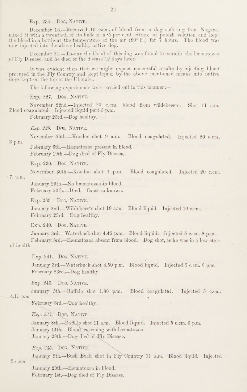 21 Exp. 234. Dog, Native. December 16.—Removed 10 c.cm. of blood from a dog suffering from Nagana. mixed it with a twentieth of its bulk of a *5 per cent, citrate of potash solution, and kept the blood in a bottle at the temperature of the air (80° F.) for 7 hours. The blood was now injected into the above healthy native dog. December 21.— To-dav the blood of this dog was found to contain the hannatczoa of Fly Disease, and he died of the disease 12 davs later. It -was evident then that we might expect successful results by injecting blood procured in the Fly Country and kept liquid by the above mentioned means into native dogs kept on the top of the Ubombo. The following experiments were carried out in this manner:— Exp. 227. Dog, Native. November 22nd.—Injected 20 c.cm. blood from wiklebeeste. Shot 11 a.m. Blood coagulated. Injected liquid part 5 p.m. February 23rd.—Doq kealthv. Exp. 229. Dog, Native. November 25th.—Koodoo shot 9 a.m. Blood coagulated. Injected 20 c.cm. 3 p.m. February 6th.—Hmmatozoa present in blood. February 19th.—Dog died of Fly Disease. Exp. 230. Dog, Native. November 30th.—Koodoo shot 1 p.m. Blood coagulated. Injected 20 c.cm. * 7. p.m. January 29th.—No ksematozoa -in blood. February 20th.—Died. Cause unknown. Exp. 239. Dog, Native. January 2nd.—Wildebeest e shot 10 a.m. Blood liquid. Injected 10 c.cm. February 23rd.—Dog healthy. Exp. 240. Dog, Native. January 3rd.—Waterbuck shot 4.45 p.m. Blood liquid. Injected 5 c.cm. 8 p.m. February 3rd.—Hmmatozoa absent from blood. L^og shot, as he was in a low state of health. Exp. 241. Dog, Native. January 3rd.— Waterbuck shot 4.50 p.m. Blood liquid. Injected 5 c.cm. 8 p.m. February 23rd.—Dog healthy. Exp. 243. Dog, Native. January 5th.—Buffalo shot 1.30 p.m. Blood coagulated. Injected 5 c.cm. 4.15 p.m. 4 Februarv 3rd.-—Dog healthy. Exp. 233. Dog, Native. January 8th.—Buffalo shot 11 a.m. Blood liquid. Injected 5 c.cm. 5 p.m. January 14th.—Blood swarming -with Irematozoa. January 29th.-—Dog died of Fly Disease. Exp. 2JfS. Dog, Native. January 9th.—Bush Buck shot in Fly Country 11 a.m. Blood liquid. Injected 5 c.cm. Januarv 20th.—Haematozoa in blood. «/ February 1st.—Dog died of Fly Disease.