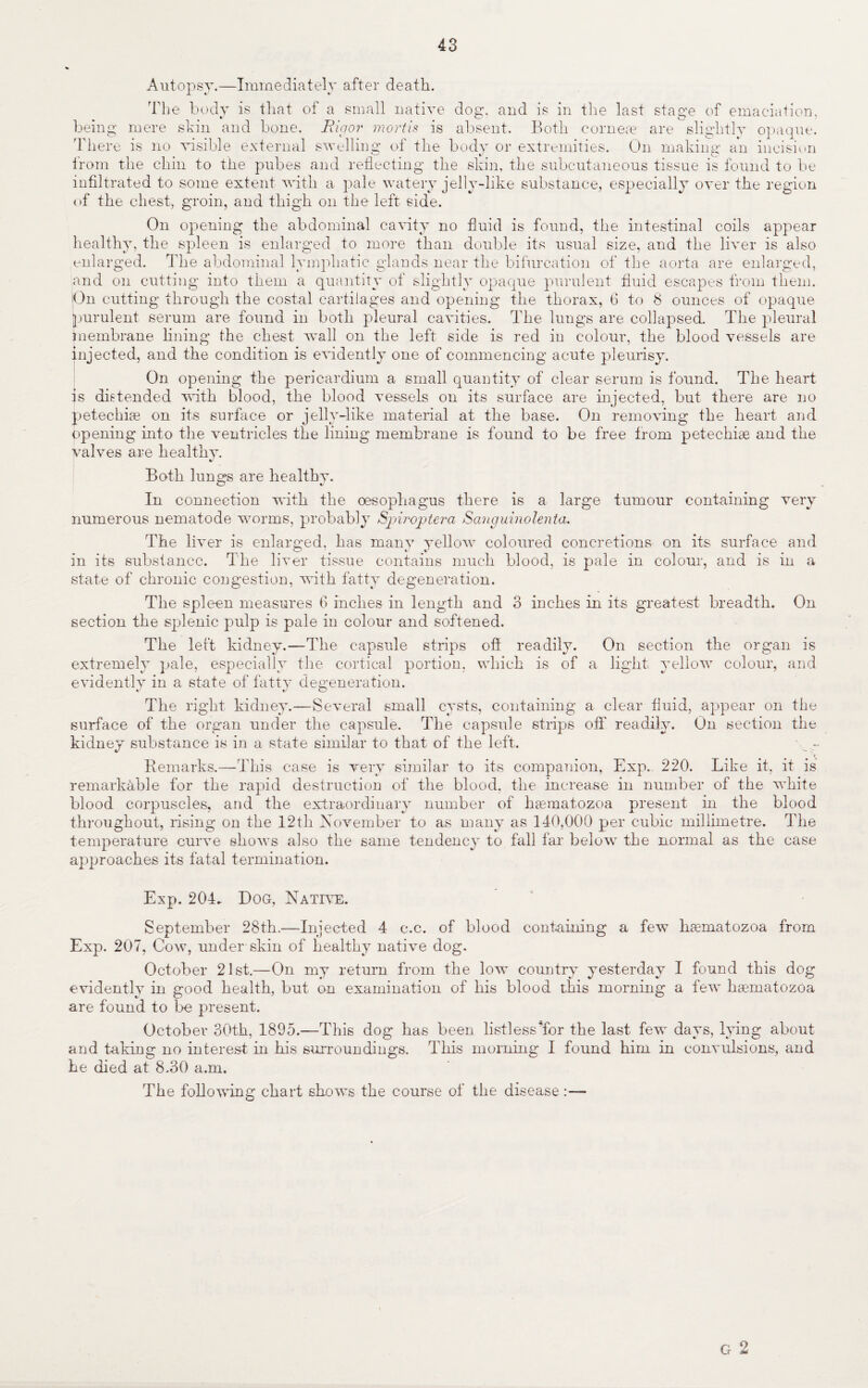 43 Autopsy.—Immediately after death. The body is that of a small native dog, and is in the last stage of emaciation, being mere skin and bone. Rigor mortis is absent. Both corneas are slightly opaque. There is no visible external swelling of the body or extremities. On making: an incision from the chin to the pubes and reflecting the skin, the subcutaneous tissue is found to be infiltrated to some extent with a pale watery jelly-like substance, especially over the region of the chest, groin, and thigh on the left side. On opening the abdominal cavity no fluid is found, the intestinal coils appear healthy, the spleen is enlarged to more than double its usual size, and the liver is also enlarged. The abdominal lymphatic glands near the bifurcation of the aorta are enlarged, and on cutting into them a quantity of slightly opaque purulent fluid escapes from them. On cutting through the costal cartilages and opening the thorax, 6 to 8 ounces of opaque purulent serum are found in both pleural cavities. The lungs are collapsed. The pleural membrane lining the chest wall on the left side is red in colour, the blood vessels are injected, and the condition is evidently one of commencing acute pleurisy. On opening the pericardium a small quantity of clear serum is found. The heart is distended with blood, the blood vessels on its surface are injected, but there are no petechias on its surface or jelly-like material at the base. On removing the heart and opening into the ventricles the lining membrane is found to be free from petechias and the valves are healthy. %/ Both lungs are healthy. In connection with the oesophagus there is a large tumour containing very numerous nematode worms, probably Spiroptera Sanguinolenta. The liver is enlarged, has many yellow coloured concretions on its surface and in its substance. The liver tissue contains much blood, is pale in colour, and is in a state of chronic congestion, with fatty degeneration. The spleen measures 6 inches in length and 3 inches in its greatest breadth. On section the splenic pulp is pale in colour and softened. The left kidney.—The capsule strips off readily, extremely pale, especially the cortical portion, which is of evidently in a state of fatty degeneration. The right kidney.—Several small cysts, containing a clear fluid, appear on the surface of the organ under the capsule. The capsule strips off* readily. On section the kidney substance is in a state similar to that of the left. * Remarks.—This case is very similar to its companion, Exp.- 220. Like it, it is remarkable for the rapid destruction of the blood, the increase in number of the white blood corpuscles, and the extraordinary number of ha^matozoa present in the blood throughout, rising on the 12th November to as many as 140,000 per cubic millimetre. The temperature curve shows also the same tendency to fall far below the normal as the case approaches its fatal termination. On section the organ is a light yellow colour, and Exp. 204. Dog, Native. September 28th.—Injected 4 c.c. of blood containing a few haematozoa from Exp. 207, Cow, under-skin of healthy native dog. October 21st.—On my return from the low country yesterday I found this dog evidently in good health, but an examination of his blood this morning a few hsematozOa are found to be present. October 30th, 1895.—This dog has been listless'for the last few days, lying about and taking no interest in his surroundings. This morning I found him in convulsions, and he died at 8.30 a .m. The following chart shows the course of the disease :— G 2