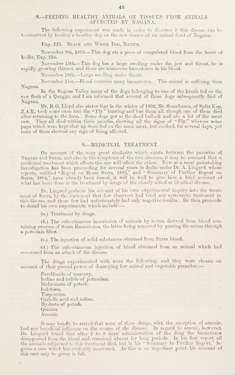 46 8.—FEEDING HEALTHY ANIMALS ON TISSUES FROM ANIMALS AFFECTED BY NAGANA. The following experiment was made in order to discover if this disease can he transmitted bv feeding' a healthy dog on the raw tissues of an animal dead of Nagana. Exp. 223. Black and White Dog, Native. November 9th, 1895.—This dog ate a piece of coagulated blood from the heart of heifer, Exp. 216. November 15th.—This dog has a large swelling under the jaw and throat, he is rapidly growing thinner, and there are numerous hannatozoa in his blood. November 18th.—Large swelling under throat. November 21st.—Blood contains many hannatozoa. This animal is suffering: from v O Nagana. In the Segane Valley many of the dogs belonging to one of the kraals fed on the raw flesh of a Quagga, and I am informed that several of these dogs subsequently died of Nagana. Mr. B. G. Lloyd also states that in the winter of 1892, Mr. Saunders on, of Spitz Kop, Z.A.R., took some oxen into the “Fly” hunting and lost them all. though one of them died after returning to the farm. Some dogs got at the dead bullock and ate a lot of the meat raw. They all died within three months, showing all the signs of “ Fly,” whereas some pups which were kept shut up were fed on the same meat, but cooked, for several days, yet none of them showed any sign of being affected. 9.—MEDICINAL TREATMENT. On account of the very great similarity which exists between the parasites of Nagana and Surra, and also in the symptoms of the two diseases, it may be assumed that a medicinal treatment which affects the one will affect the other. Now as a most painstaking investigation has been proceeding for several years in India under Dr. A. Lingard, whose reports, entitled “Report on Horse Surra, 1893,” and “Summary of Further Report on Surra, 1894,” have already been issued, it will be well to give here a brief account of what has been done in the treatment by drugs of the closely allied or identical disease. Dr. Lingard prefaces his account of his own experimental inquiry into the treat¬ ment of Surra, by the statement that few observers had tried any systematic treatment in this disease, and those few had unfortunately had only negative results. He then proceeds to detail his own experiments, which include:—- («.) Treatment by drugs. (b.) The subcutaneous inoculation of animals by serum derived from blood con¬ taining swarms of Surra Hcematozoa, the latter being removed by passing the serum through a porcelain filter. (c.) The injection of solid substances obtained from Surra blood. (d.) The subcutaneous injection of blood obtained from an animal which had recovered from an attack of the disease. The drugs experimented with were the following, and they were chosen on account of their proved power of destroying low animal and vegetable parasites:— Perchloride of mercury. Iodine and iodide of potassium. Bichromate of potash. Iodoform. Turpentine. Carbolic acid and iodine. Hydrate of potash. Quinine Arsenic. It may briefly be stated that none of these drugs, with the exception of arsenic, had any beneficial influence on the course of the disease. In regard to arsenic, however, Dr. Lingard found that after 2 to 8 days’ administration of the drug the htematozoa disappeared from the blood and remained absent lor long periods. In his first report all the animals subjected to this treatment died, but in bis “Summary to Further Report,” he gives a case which has evidently recovered. As this is an important point, his account of this case may be given in full. v O 4