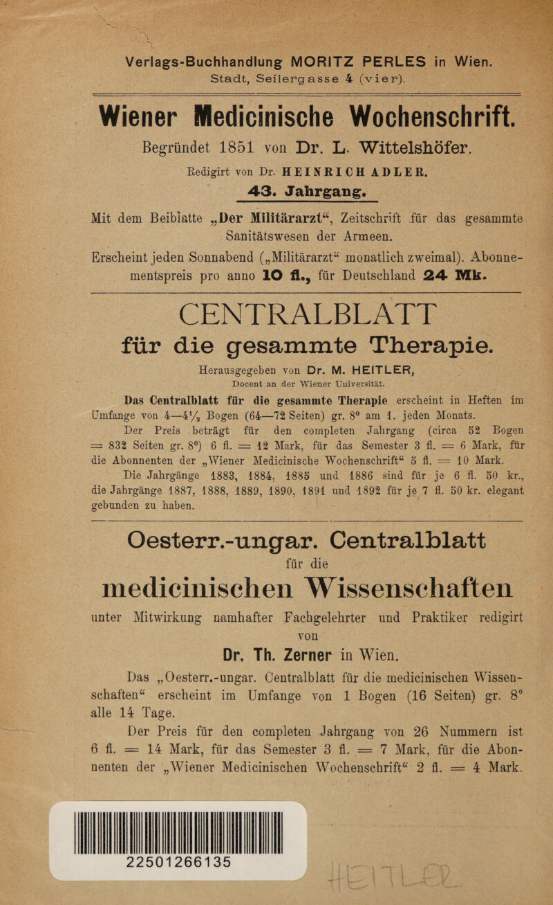 Stadt, Seilergasse 4 (vier). Wiener Medicinische Wochenschrift. Begründet 1851 von Dr. L. WittelslLÖfer. Redigirt von Dr. HEINRICH ADLER. 4-3« Jahrgang, Mit dem Beiblatte „Der Militärarzt“, Zeitschrift für das gesammte Sanitätswesen der Armeen. Erscheint jeden Sonnabend („Militärarzt“ monatlich zweimal). Abonne¬ mentspreis pro anno IO fh, für Deutschland 24 Mk. CENTRALBLATT für die gesammte Tlierapie. Herausgegeben von Dr. M. HEITLER, Docent an der Wiener Universität. Das Centralblatt für die gesammte Therapie erscheint in Heften im Umfange von 4—4% Bogen (64—72 Seiten) gr. 8° am 1. jeden Monats. Der Preis beträgt für den completen Jahrgang (circa 52 Bogen = 832 Seiten gr. 8°) 6 fl. = 12 Mark, für das Semester 3 fl. = 6 Mark, für die Abonnenten der „Wiener Medicinische Wochenschrift“ 5 fl. = 10 Mark. Die Jahrgänge 1883, 1884, 1885 und 1886 sind für je 6 fl. 50 kr., die Jahrgänge 1887, 1888, 1889, 1890, 1891 und 1892 für je 7 fl. 50 kr. elegant gebunden zu haben. Oesterr.-ungar. Centralblatt für die medicinischen Wissenschaften unter Mitwirkung namhafter Fachgelehrter und Praktiker redigirt von Dr. Th. Zerner in Wien. Das „Oesterr.-ungar. Centralblatt für die medicinischen Wissen¬ schaften“ erscheint im Umfange von 1 Bogen (16 Seiten) gr. 8° alle 14 Tage. Der Preis für den completen Jahrgang von 26 Nummern ist 6 fl. = 14 Mark, für das Semester 3 fl. = 7 Mark, für die Abon¬ nenten der „Wiener Medicinischen Wochenschrift“ 2 fl. = 4 Mark. 22501266135