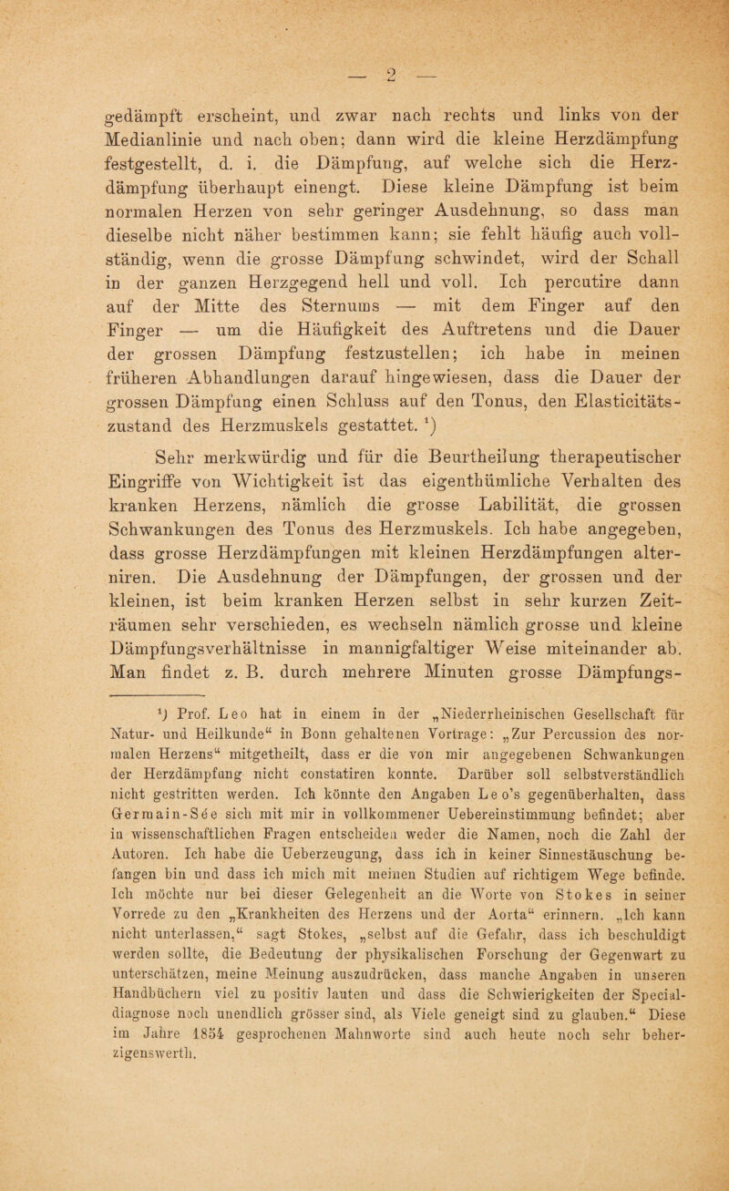 LU gedämpft erscheint, und zwar nach rechts und links von der Medianlinie und nach oben; dann wird die kleine Herzdämpfung festgestellt, d. i. die Dämpfung, auf welche sich die Herz¬ dämpfung überhaupt einengt. Diese kleine Dämpfung ist beim normalen Herzen von sehr geringer Ausdehnung, so dass man dieselbe nicht näher bestimmen kann; sie fehlt häufig auch voll¬ ständig, wenn die grosse Dämpfung schwindet, wird der Schall in der ganzen Herzgegend hell und voll. Ich percutire dann auf der Mitte des Sternums — mit dem Finger auf den Finger — um die Häufigkeit des Auftretens und die Dauer der grossen Dämpfung festzustellen; ich habe in meinen früheren Abhandlungen darauf hingewiesen, dass die Dauer der grossen Dämpfung einen Schluss auf den Tonus, den Elasticitäts- zustand des Herzmuskels gestattet. 1) Sehr merkwürdig und für die Beurtheilung therapeutischer Eingriffe von Wichtigkeit ist das eigentbümliche Verhalten des kranken Herzens, nämlich die grosse Labilität, die grossen Schwankungen des Tonus des Herzmuskels. Ich habe angegeben, dass grosse Herzdämpfungen mit kleinen Herzdämpfungen alter- niren. Die Ausdehnung der Dämpfungen, der grossen und der kleinen, ist beim kranken Herzen selbst in sehr kurzen Zeit¬ räumen sehr verschieden, es wechseln nämlich grosse und kleine Dämpfungsverhältnisse in mannigfaltiger Weise miteinander ab. Man findet z. B. durch mehrere Minuten grosse Dämpfungs- ±) Prof. Leo hat in einem in der „Niederrheinischen Gesellschaft für Natur- und Heilkunde“ in Bonn gehaltenen Vorträge: „Zur Percussion des nor¬ malen Herzens“ mitgetheilt, dass er die von mir angegebenen Schwankungen der Herzdämpfung nicht constatiren konnte. Darüber soll selbstverständlich nicht gestritten werden. Ich könnte den Angaben Leo’s gegenüberhalten, dass Gerraain-See sich mit mir in vollkommener Uebereinstimmung befindet; aber in wissenschaftlichen Fragen entscheiden weder die Namen, noch die Zahl der Autoren. Ich habe die Ueberzeugung, dass ich in keiner Sinnestäuschung be¬ fangen bin und dass ich mich mit meinen Studien auf richtigem Wege befinde. Ich möchte nur bei dieser Gelegenheit an die Worte von Stokes in seiner Vorrede zu den „Krankheiten des Herzens und der Aorta“ erinnern. „Ich kann nicht unterlassen,“ sagt Stokes, „selbst auf die Gefahr, dass ich beschuldigt werden sollte, die Bedeutung der physikalischen Forschung der Gegenwart zu unterschätzen, meine Meinung auszudrücken, dass manche Angaben in unseren Handbüchern viel zu positiv lauten und dass die Schwierigkeiten der Special¬ diagnose noch unendlich grösser sind, als Viele geneigt sind zu glauben.“ Diese im Jahre 1854 gesprochenen Mahnworte sind auch heute noch sehr beher¬ zigenswert!].