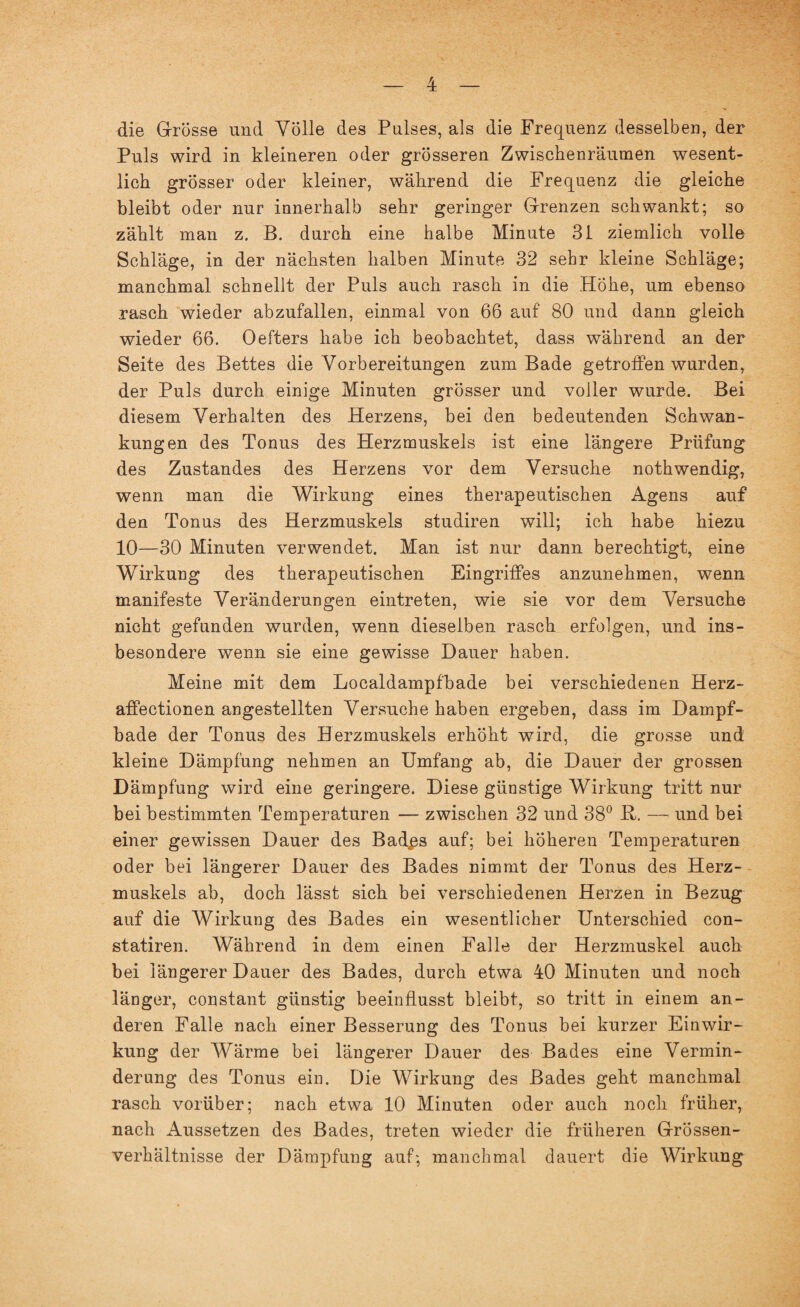 die Grösse und Völle des Pulses, als die Frequenz desselben, der Puls wird in kleineren oder grösseren Zwischenräumen wesent¬ lich grösser oder kleiner, während die Frequenz die gleiche bleibt oder nur innerhalb sehr geringer Grenzen schwankt; so zählt man z. B. durch eine halbe Minute 31 ziemlich volle Schläge, in der nächsten halben Minute 32 sehr kleine Schläge; manchmal schnellt der Puls auch rasch in die Hohe, um ebenso rasch wieder abzufallen, einmal von 66 auf 80 und dann gleich wieder 66. Oefters habe ich beobachtet, dass während an der Seite des Bettes die Vorbereitungen zum Bade getroffen wurden, der Puls durch einige Minuten grösser und voller wurde. Bei diesem Verhalten des Herzens, bei den bedeutenden Schwan¬ kungen des Tonus des Herzmuskels ist eine längere Prüfung des Zustandes des Herzens vor dem Versuche nothwendig, wenn man die Wirkung eines therapeutischen Agens auf den Tonus des Herzmuskels studiren will; ich habe hiezu 10—30 Minuten verwendet. Man ist nur dann berechtigt, eine Wirkung des therapeutischen Eingriffes anzunehmen, wenn manifeste Veränderungen eintreten, wie sie vor dem Versuche nicht gefunden wurden, wenn dieselben rasch erfolgen, und ins¬ besondere wenn sie eine gewisse Dauer haben. Meine mit dem Localdampfbade bei verschiedenen Herz- affectionen angestellten Versuche haben ergeben, dass im Dampf¬ bade der Tonus des Herzmuskels erhöht wird, die grosse und kleine Dämpfung nehmen an Umfang ab, die Dauer der grossen Dämpfung wird eine geringere. Diese günstige Wirkung tritt nur bei bestimmten Temperaturen — zwischen 32 und 38° B. — und bei einer gewissen Dauer des Badps auf; bei höheren Temperaturen oder bei längerer Dauer des Bades nimmt der Tonus des Herz¬ muskels ab, doch lässt sich bei verschiedenen Herzen in Bezug auf die Wirkung des Bades ein wesentlicher Unterschied con- statiren. Während in dem einen Falle der Herzmuskel auch bei längerer Dauer des Bades, durch etwa 40 Minuten und noch länger, constant günstig beeinflusst bleibt, so tritt in einem an¬ deren Falle nach einer Besserung des Tonus bei kurzer Einwir¬ kung der Wärme bei längerer Dauer des Bades eine Vermin¬ derung des Tonus ein. Die Wirkung des Bades geht manchmal rasch vorüber; nach etwa 10 Minuten oder auch noch früher, nach Aussetzen des Bades, treten wieder die früheren Grössen¬ verhältnisse der Dämpfung auf; manchmal dauert die Wirkung