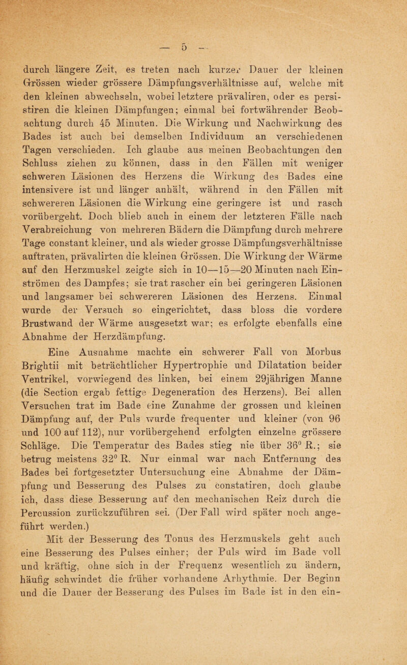 durch längere Zeit, es treten nach kurzer Dauer der kleinen Grössen wieder grössere Dämpfungsverhältnisse auf, welche mit den kleinen abwechseln, wobei letztere prävaliren, oder es persi- stiren die kleinen Dämpfungen; einmal bei fortwährender Beob¬ achtung durch 45 Minuten. Die Wirkung und Nachwirkung des Bades ist auch bei demselben Individuum an verschiedenen Tagen verschieden. Ich glaube aus meinen Beobachtungen den Schluss ziehen zu können, dass in den Fällen mit weniger schweren Läsionen des Herzens die Wirkung des Bades eine intensivere ist und länger anhält, während in den Fällen mit schwereren Läsionen die Wirkung eine geringere ist und rasch vorübergeht. Doch blieb auch in einem der letzteren Fälle nach Verabreichung von mehreren Bädern die Dämpfung durch mehrere Tage constant kleiner, und als wieder grosse Dämpfungsverhältnisse auftraten, prävalirten die kleinen Grössen. Die Wirkung der Wärme auf den Herzmuskel zeigte sich in 10—15—20 Minuten nach Ein¬ strömen des Dampfes; sie trat rascher ein bei geringeren Läsionen und langsamer bei schwereren Läsionen des Herzens. Einmal wurde der Versuch so eingerichtet, dass bloss die vordere Brust wand der Wärme ausgesetzt war; es erfolgte ebenfalls eine Abnahme der Herzdämpfung. Eine Ausnahme machte ein schwerer Fall von Morbus Brightii mit beträchtlicher Hypertrophie und Dilatation beider Ventrikel, vorwiegend des linken, bei einem 29jährigen Manne (die Section ergab fettige Degeneration des Herzens). Bei allen Versuchen trat im Bade eine Zunahme der grossen und kleinen Dämpfung auf, der Puls wurde frequenter und kleiner (von 96 und 100 auf 112), nur vorübergehend erfolgten einzelne grössere Schläge. Die Temperatur des Bades stieg nie über 36° B.; sie betrug meistens 32° B. Nur einmal war nach Entfernung des Bades bei fortgesetzter Untersuchung eine Abnahme der Däm¬ pfung und Besserung des Pulses zu constatiren, doch glaube ich, dass diese Besserung auf den mechanischen Beiz durch die Percussion zurückzuführen sei. (Der Fall wird später noch ange¬ führt werden.) Mit der Besserung des Tonus des Herzmuskels geht auch eine Besserung des Pulses einher; der Puls wird im Bade voll und kräftig, ohne sich in der Frequenz wesentlich zu ändern, häufig schwindet die früher vorhandene Arhythmie. Der Beginn und die Dauer der Besserung des Pulses im Bade ist in den ein-