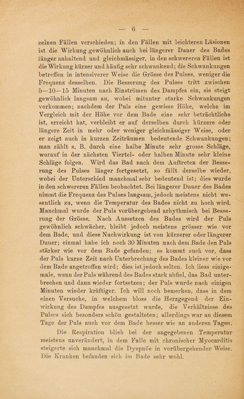 zelnen Fällen verschieden; in den Fällen mit leichteren Läsionen ist die Wirkung gewöhnlich auch bei längerer Dauer des Bades länger anhaltend und gleichmässiger, in den schwereren Fällen ist die Wirkung kürzer und häufig sehr schwankend; die Schwankungen betreffen in intensiverer Weise die Grosse des Pulses, weniger die Frequenz desselben. Die Besserung des Pulses tritt zwischen 5—10—15 Minuten nach Einströmen des Dampfes ein, sie steigt gewöhnlich langsam an, wobei mitunter starke Schwankungen Vorkommen; nachdem der Puls eine gewisse Höhe, welche im Vergleich mit der Höhe vor dem Bade eine sehr beträchtliche ist, erreicht hat, verbleibt er auf derselben durch kürzere oder längere Zeit in mehr oder weniger gleichmässiger Weise, oder er zeigt auch in kurzen Zeiträumen bedeutende Schwankungen; man zählt z. B. durch eine halbe Minute sehr grosse Schläge, worauf in der nächsten Viertel- oder halben Minute sehr kleine Schläge folgen. Wird das Bad nach dem Auftreten der Besse¬ rung des Pulses länger fortgesetzt, so fällt derselbe wieder, wobei der Unterschied manchmal sehr bedeutend ist; dies wurde in den schwereren Fällen beobachtet. Bei längerer Dauer des Bades nimmt die Frequenz des Pulses langsam, jedoch meistens nicht we¬ sentlich zu, wenn die Temperatur des Bades nicht zu hoch wird. Manchmal wurde der Puls vorübergehend arhythmisch bei Besse¬ rung der Grösse. Nach Aussetzen des Bades wird der Puls gewöhnlich schwächer, bleibt jedoch meistens grösser wie vor dem Bade, und diese Nachwirkung ist von kürzerer oder längerer Dauer; einmal habe ich noch 30 Minuten nach dem Bade den Puls stärker wie vor dem Bade gefunden; es kommt auch vor, dass der Puls kurze Zeit nach Unterbrechung des Bades kleiner wie vor dem Bade angetroffen wird; dies ist jedoch selten. Ich liess einige- male, wenn der Puls während des Bades stark abfiel, das Bad unter¬ brechen und dann wieder fortsetzen; der Puls wurde nach einigen Minuten wieder kräftiger. Ich will noch bemerken, dass in dem einen Versuche, in welchem bloss die Herzgegend der Ein¬ wirkung des Dampfes ausgesetzt wurde, die Verhältnisse des Pulses sich besonders schön gestalteten; allerdings war an diesem Tage der Puls auch vor dem Bade besser wie an anderen Tagen. Die Bespiration blieb bei der angegebenen Temperatur meistens unverändert, in dem Falle mit chronischer Myocarditis steigerte sich manchmal die Dyspnoe in vorübergehender Weise. Die Kranken befanden sich im Bade sehr wohl.