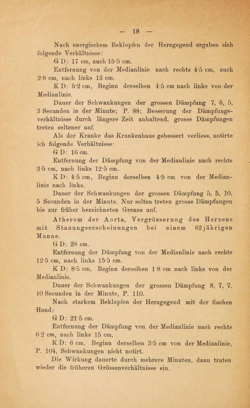 Nach energischem Beklopfen der Herzgegend ergaben sich folgende Verhältnisse: G D: 17 cm, auch 15'5 cm. Entfernung von der Medianlinie nach rechts 4*5 cm, auch 2*8 cm, nach links 13 cm. KD: 5*2 cm, Beginn derselben 4*5 cm nach links von der Medianlinie. Dauer der Schwankungen der grossen Dämpfung 7, 6, 5, 3 Secunden in der Minute; P. 88; Besserung der Dämpfungs¬ verhältnisse durch längere Zeit anhaltend, grosse Dämpfungen treten seltener auf. Als der Kranke das Krankenhaus gebessert verliess, notirte ich folgende Verhältnisse: GD: 16 cm. Entfernung der Dämpfung von der Medianlinie nach rechts 3’5 cm, nach links 12‘5 cm. KD: 45 cm, Beginn derselben 4*5 cm von der Median¬ linie nach links. Dauer der Schwankungen der grossen Dämpfung 5, 5, 10, 5 Secunden in der Minute. Nur selten treten grosse Dämpfungen bis zur früher bezeichneten Grenze auf. Atherom der Aorta, Vergrösserung des Herzens mit Stauungsersch einungen bei einem 62jährigen Manne. G D: 28 cm. Entfernung der Dämpfung von der Medianlinie nach rechts 12*5 cm, nach links 15'5 cm. K D: 8*5 cm, Beginn derselben 18 cm nach links von der Medianlinie. Dauer der Schwankungen der grossen Dämpfung 8, 7, 7, 10 Secunden in der Minute, P. 110. Nach starkem Beklopfen der Herzgegend mit der flachen Hand: G D: 21*5 cm. Entfernung der Dämpfung von der Medianlinie nach rechts 6'2 cm, nach links 15 cm. KD: 6 cm, Beginn derselben 3*5 cm von der Medianlinie, P. 104, Schwankungen nicht notirt. Die Wirkung dauerte durch mehrere Minuten, dann traten wieder die früheren Grössenverhältnisse ein.