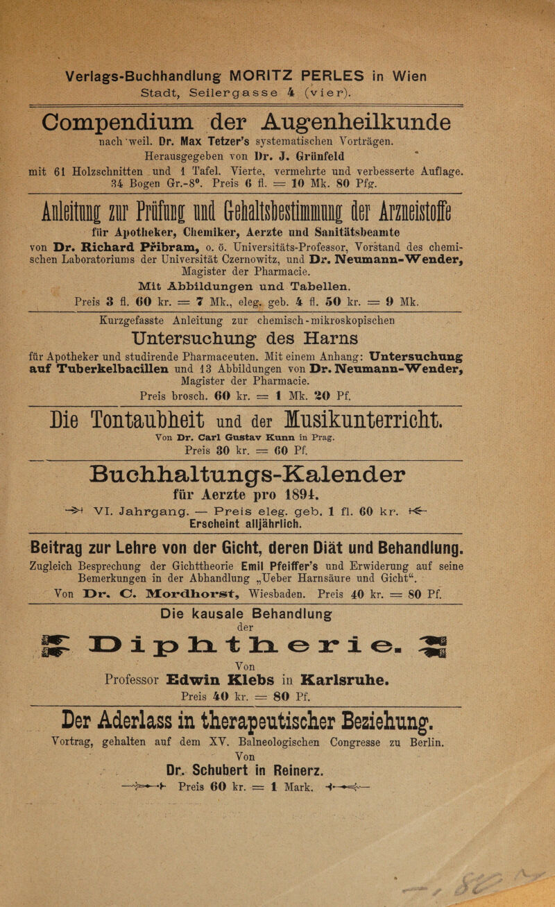 Stadt, Seilergasse 4 (vier). Compendium der Augenheilkunde nach'weil. Dr. Max Tetzer’s systematischen Vorträgen. Herausgegeben von Dr. J. Grünfeld mit 6i Holzschnitten und 1 Tafel. Vierte, vermehrte und verbesserte Auflage. 34 Bogen Gr.-8°. Preis G fl. = 10 Mk. 80 Pfg. Anleitung zur Primi und GeMtstatiminii der Arzneistoffe für Apotheker, Chemiker, Aerzte und Sanitätsbeamte von Dr. Richard Pribram, o. ö. Universitäts-Professor, Vorstand des chemi¬ schen Laboratoriums der Universität Czernowitz, und Dr. Neumann-Wender, Magister der Pharmacie. Mit Abbildungen und Tabellen. Preis 3 fl. 60 kr. = 7 Mk., eleg. geb. 4 fl. 50 kr. = 9 Mk. Kurzgefasste Anleitung zur chemisch-mikroskopischen Untersuchung des Harns für Apotheker und studirende Pharmaceuten. Mit einem Anhang: Untersuchung auf Tuberkelbacillen und 13 Abbildungen von Dr. Neumann-Wender, Magister der Pharmacie. Preis brosch. 60 kr. = 1 Mk. 20 Pf. Die Tontaubheit und der Musikunterricht. Von Dr. Carl Gustav Kunn in Prag. Preis 30 kr. = 00 Pf. Buchhaltungs-Kalender für Aerzte pro 189t. VI. Jahrgang. — Preis eleg. geb. 1 fl. 60 kr. Erscheint alljährlich. Beitrag zur Lehre von der Gicht, deren Diät und Behandlung. Zugleich Besprechung der Gichttheorie Emil Pfeiffer’s und Erwiderung auf seine Bemerkungen in der Abhandlung „Ueber Harnsäure und Gicht“. Von Di*. O. Morclixorst, Wiesbaden. Preis 40 kr. = 80 Pf. Die kausale Behandlung der Diphtherie. ^ Von Professor Edwin Klebs in Karlsruhe. Preis 40 kr. = 80 Pf. Der Aderlass in therapeutischer Beziehung. Vortrag, gehalten auf dem XV. Balneologischen Congresse zu Berlin. Von Dr. Schubert in Reinerz. —Preis 60 kr. -== 1 Mark.