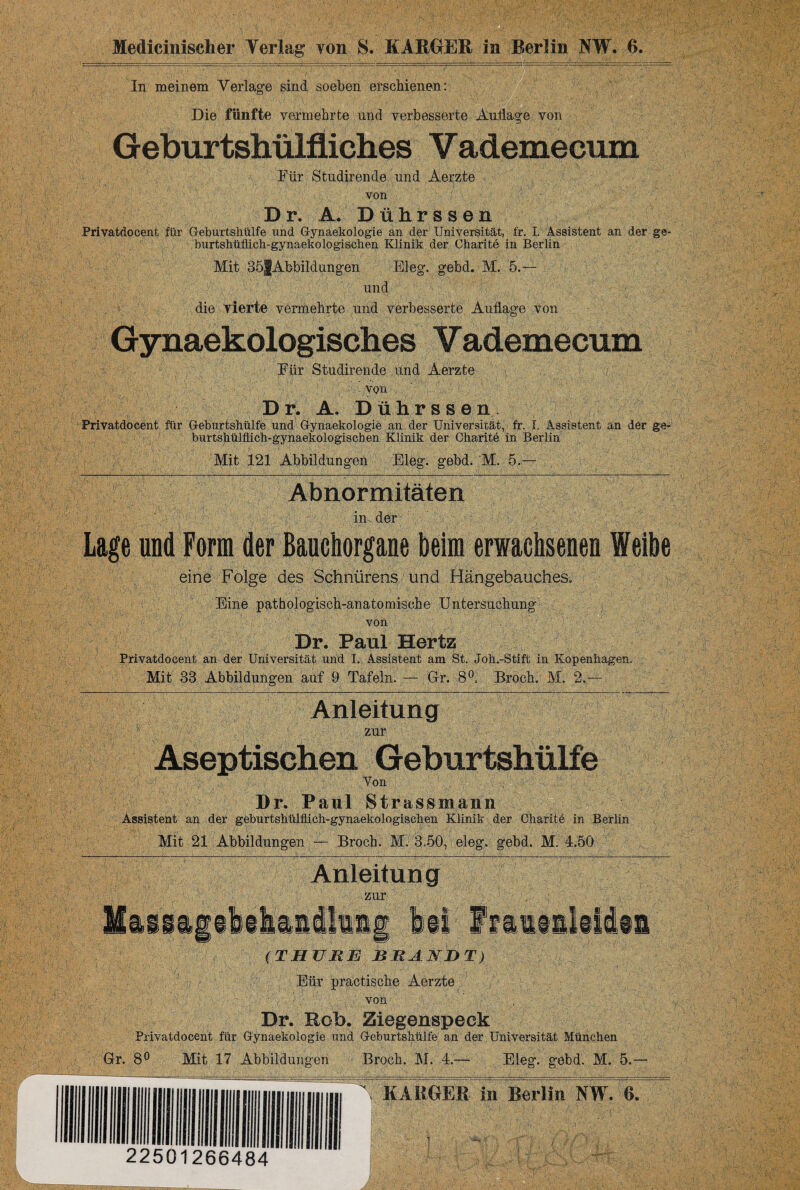 Medicinischer Verlag von S. KARGER in Berlin NW. ß. In meinem Verlage sind soeben erschienen: Die fünfte vermehrte und verbesserte Auflage von Geburtshülfiiehes Vademecum Für Studirende und Aerzte von Dr. A. Dührssen Privatdocent für Geburtshülfe und Gynaekologie an der Universität, fr. I. Assistent an der ge- burtshüffich-gynaeko logischen Klinik der Charite in Berlin Mit 35fAbbildungen Eleg. gebd. M. 5.— und , > die vierte vermehrte und verbesserte Auflage von Gynaekologisches Vademecum Für Studirende und Aerzte von Dr. A, Dührssen, Privatdocent für Geburtshülfe und Gynaekologie an der Universität, fr. I, Assistent an der ge- burtshülflich-gynaekologischen Klinik der Charite in Berlin Mit 121 Abbildungen Eleg. gebd. M. 5.— Abnormitäten in. der Lage und Form der Bauchorgane beim erwachsenen Weihe eine Folge des Schnürens und Hängebauches« Eine pathologisch-anatomische Untersuchung von Dr. Paul Hertz Privatdocent an der Universität und I. Assistent am St. Joh.-Stift; in Kopenhagen. Mit 33 Abbildungen auf 9 Tafeln. — Gr. 8°. Broch. M, 2.— Anleitung >; zur Aseptischen Geburtshülfe Von Dr. Paul Strassmann Assistent an der geburtshülflich-gynaekologischen Klinik der Charite in Berlin Mit 21 Abbildungen — Broch. M, 3.50, eleg. gebd. M. 4.50 Maiii, Anleitung zur / 'ifaihaidliit bei ffaitsliidis ( T HTJ RE BRAKE T) Eiir practische Aerzte von Dr. Hob. Ziegenspeck Privatdocent für Gynaekologie und Geburtshülfe an der, Universität München Gr. 8° Mit 17 Abbildungen Broch. M. 4.— Eleg. göbd. M. 5.- 22501266484