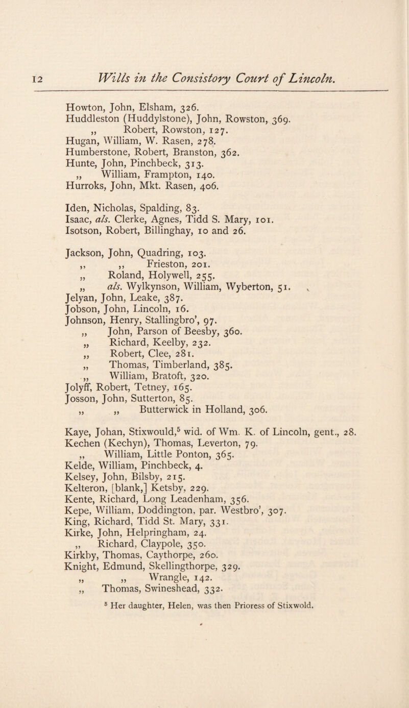 Howton, John, Elsham, 326. Huddleston (Huddylstone), John, Rowston, 369. „ Robert, Rowston, 127. Hugan, William, W. Rasen, 278. Humberstone, Robert, Branston, 362. Hunte, John, Pinchbeck, 313. „ William, Frampton, 140. Hurroks, John, Mkt. Rasen, 406. Iden, Nicholas, Spalding, 83. Isaac, a/s. Clerke, Agnes, Tidd S. Mary, 101. Isotson, Robert, Billinghay, 10 and 26. Jackson, John, Quadring, 103. ,, ,, Frieston, 201. „ Roland, Holywell, 255. „ a/s. Wylkynson, William, Wyberton, 51. Jelyan, John, Leake, 387. Jobson, John, Lincoln, 16. Johnson, Henry, Stallingbro’, 97. „ John, Parson of Beesby, 360. „ Richard, Keelby, 232. „ Robert, Clee, 281. „ Thomas, Timberland, 385. ,, William, Bratoft, 320. Jolyff, Robert, Tetney, 165. Josson, John, Sutterton, 85. „ ,, Butterwick in Holland, 306. Kaye, Johan, Stixwould,5 wid. of Wm, K. of Lincoln, gent., 28. Kechen (Kechyn), Thomas, Leverton, 79. ,, William, Little Ponton, 365. Kelde, William, Pinchbeck, 4. Kelsey, John, Bilsby, 215. Kelteron, [blank,] Ketsby, 229. Kente, Richard, Long Leadenham, 356. Kepe, William, Doddington, par. Westbro’, 307. King, Richard, Tidd St. Mary, 331. Kirke, John, Helpringham, 24. ,, Richard, Claypole, 350. Kirkby, Thomas, Caythorpe, 260. Knight, Edmund, Skellingthorpe, 329. ,, ,, Wrangle, 142. ,, Thomas, Swineshead, 332. 5 Her daughter, Helen, was then Prioress of Stixwold.