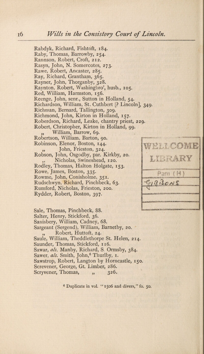 Rabdyk, Richard, Fishtoft, 184. Raby, Thomas, Barrowby, 254. Rannson, Robert, Croft, 212. Rasyn, John, N. Somercotes, 273. Rawe, Robert, Ancaster, 285. Ray, Richard, Grantham, 365. Rayner, John, Thorganby, 328. Raynton, Robert, Washingbro’, husb., 105. Red, William, Harmston, 156. Reenge, John, senr., Sutton in Holland, 54. Richardson, William, St. Cuthbert [? Lincoln], 349 Richman, Bernard, Tallington, 309. Richmond, John, Kirton in Holland, 157. Roberdson, Richard, Leake, chantry priest, 229. Robert, Christopher, Kirton in Holland, 99. „ William, Barrow, 69. Robertson, William, Barton, 90. Robinson, Elenor, Boston, 144. „ John, Frieston, 324. Robson, John, Osgodby, par. Kirkby, 20. ,, Nicholas, Swineshead, 120. Rodley, Thomas, Halton Holgate, 153. Rowe, James, Boston, 335. Rowme, John, Conisholme, 351. Rudschwyn, Richard, Pinchbeck, 63. Rumford, Nicholas, Frieston, 200. Rydder, Robert, Boston, 397. WELLCOME \ IY 4- 4m • T. >f~~n PamjHJL Sg Qjibs.M Si Sale, Thomas, Pinchbeck, 88. Salter, Henry, Stickford, 36. Sanisbery, William, Cadney, 68. Sargeant (Sergend), William, Barnetby, 20. „ Robert, Huttoft, 24. Saule, William, Theddlethorpe St. Helen, 214. Saunder, Thomas, Stickford, 116. Sawar, als. Manby, Richard, S Ormsby, 384. Sawer, als. Smith, John,6 Thurlby, 1. Sawstrop, Robert, Langton by Horncastle, 150. Screvener, George, Gt. Limber, 286. Scryvener, Thomas, „ 326. 9' ?* 6 Duplicate in vol. “ 1506 and divers,” fo. 50.