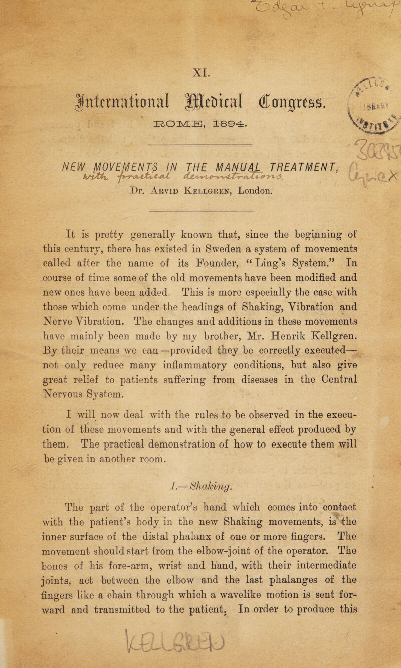 XI. w: ZROUVEIE, 1894. Dr. Arvid Kellgren, London. It is pretty generally known that, since the beginning of this century, there Las existed in Sweden a system of movements called after the name of its Founder, “ Ling’s System.” In course of time some of the old movements have been modified and new ones have been added. This is more especially the case with those which come under the headings of Shaking, Vibration and Nerve Vibration. The changes and additions in these movements have mainly been made by my brother, Mr. Henrik Kellgren. By their means we can—provided they be correctly executed— not only reduce many inflammatory conditions, but also give great relief to patients suffering from diseases in the Central Nervous System. I will now deal with the rules to be observed in the execu¬ tion of these movements and with the general effect produced by them. The practical demonstration of how to execute them will be given in another room. I.—Shaking. The part of the operator’s hand which comes into contact / with the patient’s body in the new Shaking movements, is the inner surface of the distal phalanx of one or more fingers. The movement should start from the elbow-joint of the operator. The bones of his fore-arm, wrist and hand, with their intermediate joints, act between the elbow and the last phalanges of the fingers like a chain through which a wavelike motion is sent for¬ ward and transmitted to the patient. In order to produce this